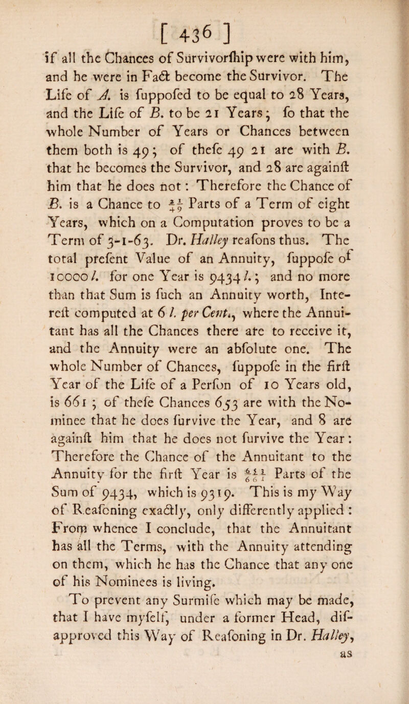 if all the Chances of Survivorlhip were with him, and he were in Fad: become the Silrvivor. The Life of J. is fuppofed to be equal to 28 Years, and the Life of B. to be 21 Years * fo that the whole Number of Years or Chances between them both is 49; of thefe 49 21 are with B. that he becomes the Survivor, and 28 are againff him that he does not: Therefore the Chance of JB. is a Chance to 5 9 Parts of a Term of eight Years, which on a Computation proves to be a Term of 3-1-63. Dr. Halley reafons thus. The total pfefent Value of an Annuity, fuppofe o* 10000/. for one Year is 9434/.; and no more than that Sum is fuch an Annuity worth, Inte- reit computed at 6 l. per Cent*, where the Annui¬ tant has all the Chances there ate to receive it, and the Annuity were an abfolute one. The whole Number of Chances, fuppofe in the firft Year of the Life of a Perfon of 10 Years old, is 661 ; of thefe Chances 653 are with the No¬ minee that he does furvive the Year, and 8 are againffc him that he does not furvive the Year: Therefore the Chance of the Annuitant to the Annuity for the firft Year is fff Parts of the Sum of 9434, which is 9319. This is my Way of Reafcning exadly, only differently applied : Frorp whence I conclude, that the Annuitant has all the Terms, with the Annuity attending on them, which he has the Chance that any one of his Nominees is living. To prevent any Surmife which may be made, that I have myfelf, under a former Head, dis¬ approved this Way of Reafcning in Dr. Halley, as