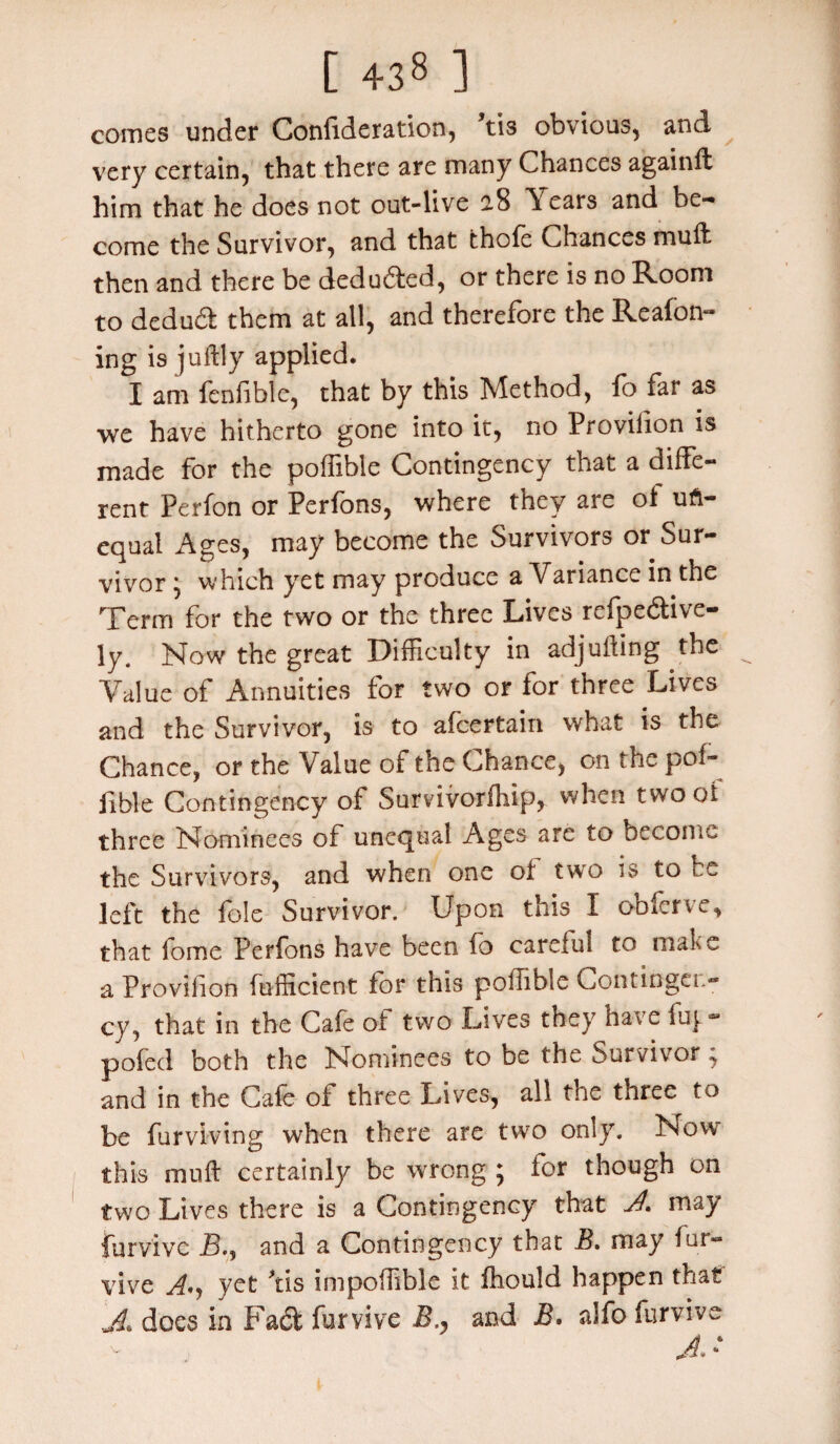 comes under Confideration, tis obvious, and very certain, that there are many Chances again# him that he does not out-live 2.8 It ears and be¬ come the Survivor, and that thofe Chances muft then and there be dedu&ed, or there is no Room to deduct them at all, and therefore the Reafon- ing is juftly applied. I am fenfible, that by this Method, fo far as we have hitherto gone into it, no Provision is made for the poffible Contingency that a diffe¬ rent Perfon or Perfons, where they are of un¬ equal Ages, may become the Survivors or Sur¬ vivor * which yet may produce a Variance in the Term for the two or the three Lives refpe&ive- ly. Now the great Difficulty in adjuring the Value of Annuities for two or for three Lives and the Survivor, is to afcertain what is the Chance, or the Value of the Chance, on the pof¬ fible Contingency of Survivorfhip, when two of three Nominees of unequal Ages are to become the Survivors, and when one of two is to be left the foie Survivor. Upon this I obferve, that fome Perfons have been fo careful to make a Provilion fufficient for this poffible Contingen¬ cy, that in the Cafe of two Lives they nave fuy- pofed both the Nominees to be the Survivor; and in the Cafe of three Lives, all the three to be furviving when there are two only. Now this muft certainly be wrong; for though on two Lives there is a Contingency that A, may furv'ivc jB., and a Contingency that B. may fur- vive A'j yet Tis impoffible it fhould happen that A does in Fad fur vive Band B. alfo furvive