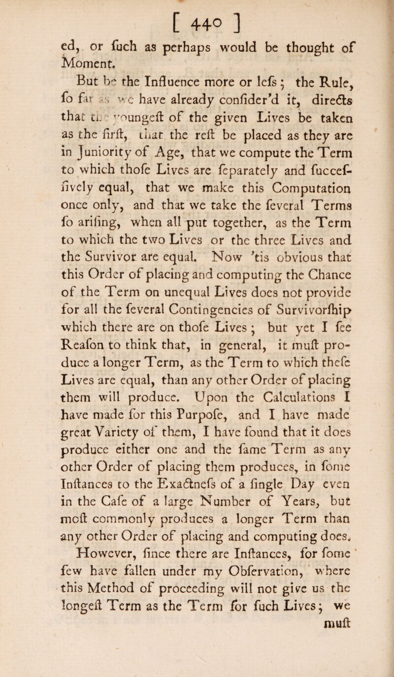 [ 44° ] ed, or fuch as perhaps would be thought of Moment. But be the Influence more or lefs; the Rule, fo far s we have already confider’d it, diredls that ti. ^oungefl: of the given Lives be taken as the firfl, that the ref: be placed as they are in Juniority of Age, that we compute the Term to which thofe Lives are feparately and fuccef- iively equal, that we make this Computation once only, and that we take the feveral Terms fo ariling, when all put together, as the Term to which the two Lives or the three Lives and the Survivor are equal. Now *tis obvious that this Order of placing arid computing the Chance of the Term on unequal Lives does not provide for all the feveral Contingencies of Survivorfhip which there are on thofe Lives • but yet I fee Reafon to think that, in general, it muft pro¬ duce a longer Term, as the Term to which thefc Lives are equal, than any other Order of placing them will produce. Upon the Calculations I have made for this Purpofe, and I have made great Variety of them, I have found that it does produce either one and the fame Term as any other Order of placing them produces, in fome Inftances to the Exa6friefs of a Angle Day even in the Cafe of a large Number of Years, but nioft commonly produces a longer Term than any other Order of placing and computing does. However, lince there are Infances, for fome few have fallen under my Obfervation, where this Method of proceeding will not give us the longed Term as the Term for fuch Lives; we mull