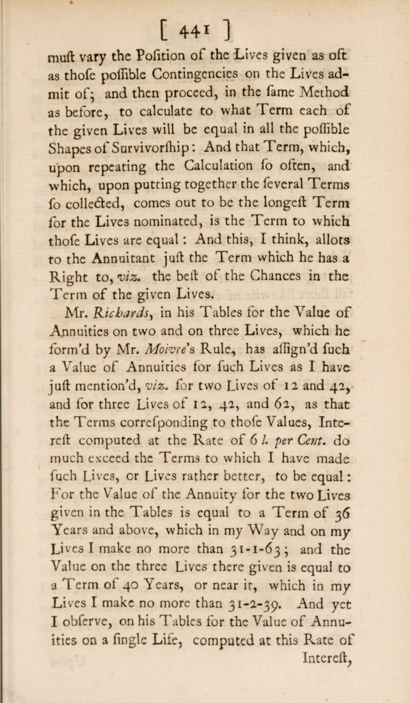 muft vary the Pofition of the Lives given as oft as thofe polfible Contingencies on the Lives ad¬ mit of* and then proceed, in the fame Method as before, to calculate to what Term each of the given Lives will be equal in all the polfible Shapes of Survivorfhip: And that Term, which, upon repeating the Calculation fo often, and which, upon putting together the feveral Terms fo colle&ed, comes out to be the longelt Term for the Lives nominated, is the Term to which thofe Lives are equal: And this, I think, allots to the Annuitant juft the Term which he has a Right to, viz* the belt of the Chances in the Term of the given Lives. Mr. Richards, in his Tables for the Value of Annuities on two and on three Lives, which he form'd by Mr. Moivre s Rule, has ailign’d fuch a Value of Annuities for fuch Lives as I have juft mention’d, viz. for two Lives of 12 and 42, and for three Lives of 12, 42, and 62, as that the Terms correfponding to thofe Values, Inte- reft computed at the Rate of 6 1 per Cent, do much exceed the Terms to which I have made fuch Lives, or Lives rather better, to be equal: For the Value of the Annuity for the two Lives given in the Tables is equal to a Term of 36 Years and above, which in my Way and on my Lives I make no more than 31-1-63; and the Value on the three Lives there given is equal to a Term of 40 Years, or near it, which in my Li ves I make no more than 31-2-39. And yet I obferve, on his Tables for the Value of Annu¬ ities on a fingle Life, computed at this Rate of Intereft,