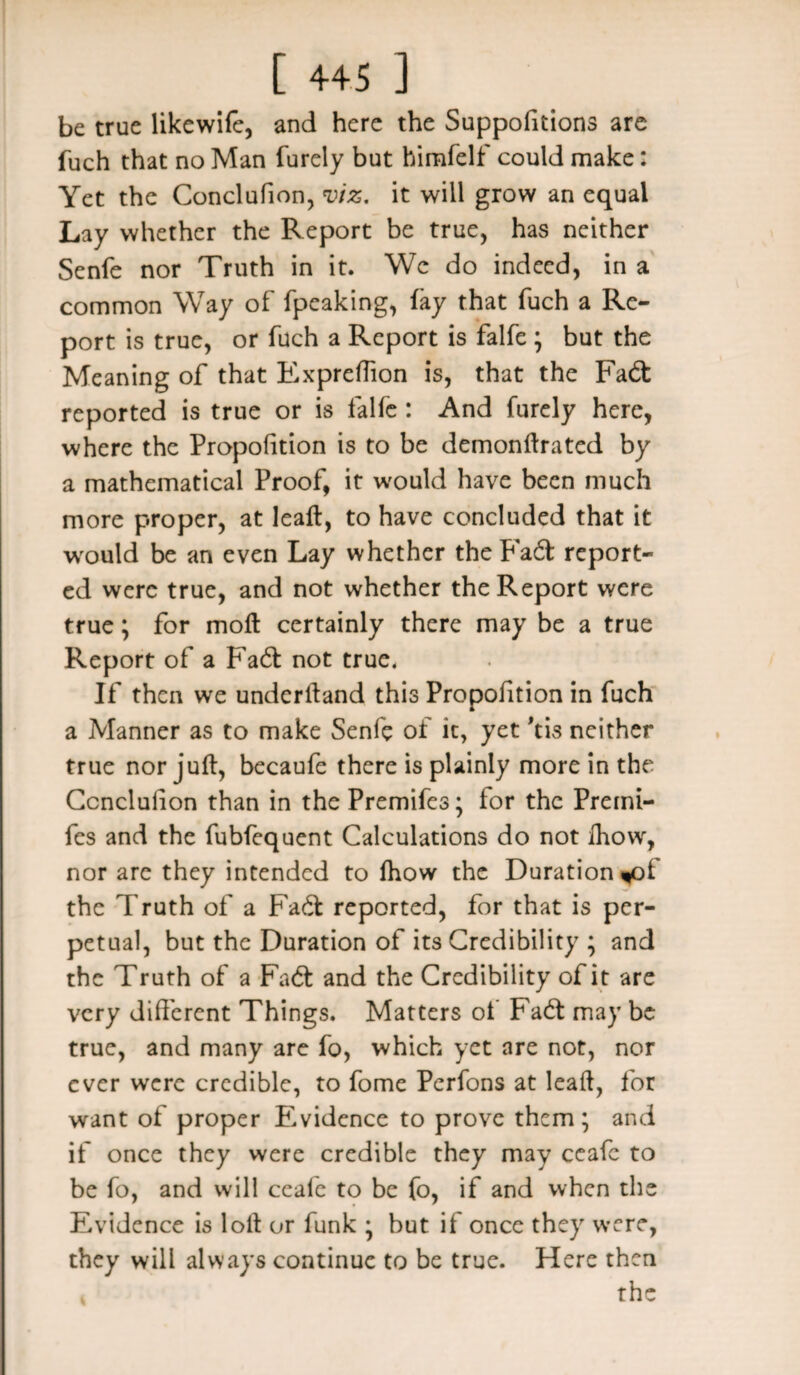 be true likewife, and here the Suppositions are fuch that no Man furely but himfelf could make: Yet the Conclufion, viz, it will grow an equal Lay whether the Report be true, has neither Senfe nor Truth in it. Wc do indeed, in a common Way of fpeaking, fay that fuch a Re¬ port is true, or fuch a Report is falfe ; but the Meaning of that Expreffion is, that the Fadt reported is true or is falfe : And furely here, where the Propofition is to be demonftrated by a mathematical Proof, it would have been much more proper, at leaft, to have concluded that it would be an even Lay whether the P'adt report¬ ed were true, and not whether the Report were true; for moft certainly there may be a true Report of a Fadt not true. If then we understand this Propofition in fuch a Manner as to make Senfe of it, yet 'tis neither true nor juft, becaufe there is plainly more in the Ccnclufion than in the Premifes; for the Premi- fes and the fubfequent Calculations do not Showr, nor are they intended to fhow the Duration ^of the Truth of a Fadt reported, for that is per¬ petual, but the Duration of its Credibility ; and the Truth of a Fadt and the Credibility of it are very different Things. Matters of Fadt may be true, and many are fo, which yet are not, nor ever were credible, to fome Perfons at leaft, for want of proper Evidence to prove them; and if once they were credible they may ccafc to be fo, and will ceafc to be fo, if and when the Evidence is loft or funk ; but if once they were, they will always continue to be true. Here then i the