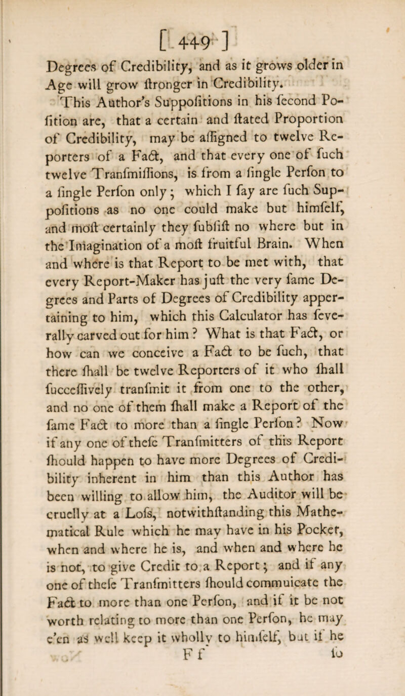 [.4+9-1 Degrees of Credibility, and as it grows older in Age will grow Stronger in Credibility. This Author’s Suppositions in his fecond Po¬ rtion are, that a certain and Stated Proportion of Credibility, may be aSIigned to twelve Re¬ porters of a Fadt, and that every one of fuch twelve Tranfmiflions, is from a fingle Perfon to a fingle Perfon only • which I fay are fuch Sup¬ positions as no one could make but himfelf, and moil certainly they fublift no where but in the Imagination ol a molt fruitful Brain. When and where is that Report to be met with, that every Report-Maker has juft the very fame De¬ grees and Parts of Degrees of Credibility apper¬ taining to him, which this Calculator has feve- rally carved out for him ? What is that Fadt, or how can we conceive a Fadt to be fuch, that there Shall be twelve Reporters of it who lhall fucceSTively tranfmit it from one to the other, and no one ol them ftiall make a Report ol the fame Fadt to more than a Single Perfon? Now if any one of thefe Tranfmitters of this Report Should happen to have more Degrees of Credi¬ bility inherent in him than this Author has been willing to allow him, the Auditor will be cruelly at a Lofs, notwithstanding this Mathe¬ matical Rule which he may have in his Pocket, when and where he is, and when and where he is not, to give Credit to a Report; and if any one of thele Tranfmitters Should commuicate the Fadt to more than one Perfon, and it it be not worth relating to more than one Perfon, he may e’en as well keep it wholly to himfelf, bat it he F f io