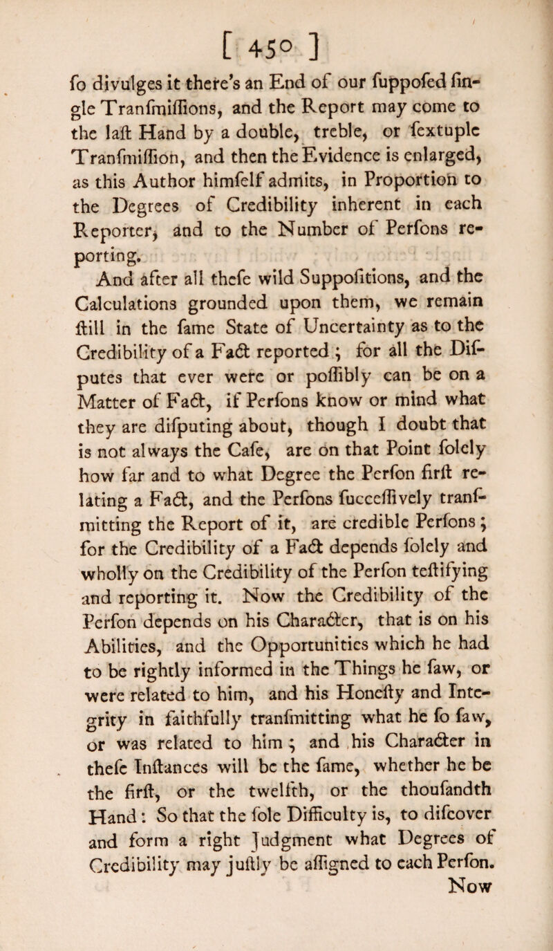 [ 45° ] fo divulges it there’s an End of our fuppofed fin- gle Tranfmiflions, and the Report may come to the laft Hand by a double, treble, or fextuplc Tranfmiffion, and then the Evidence is enlarged, as this Author himfelf admits, in Proportion to the Degrees of Credibility inherent in each Reporteri and to the Number of Perfons re¬ porting. And after all thefe wild Suppofitions, and the Calculations grounded upon them, we remain {till in the fame State of Uncertainty as to the Credibility of a Fadt reported ; for all the Dif- putes that ever were or poffibly can be on a Matter of Fa6t, if Perfons know or mind what they are difputing about, though I doubt that is not always the Cafe, are on that Point folely how far and to what Degree the Perfon firft re¬ lating a Fadt, and the Perfons fucceffively tranf- mitting the Report of it, are credible Perfons; for the Credibility of a Fa A depends folely and wholly on the Credibility of the Perfon teftifying and reporting it. Now the Credibility of the Perfon depends on his Character, that is on his Abilities, and the Opportunities which he had to be rightly informed in the Things he faw, or were related to him, and his Honefty and Inte¬ grity in faithfully tranfmitting what he fo faw, or was related to him ; and his Character in thefe Inftances will be the fame, whether he be the firft, or the twelfth, or the thoufandth Hand s So that the foie Difficulty is, to difeover and form a right Judgment what Degrees of Credibility may juftly be affigned to each Perfon. Now