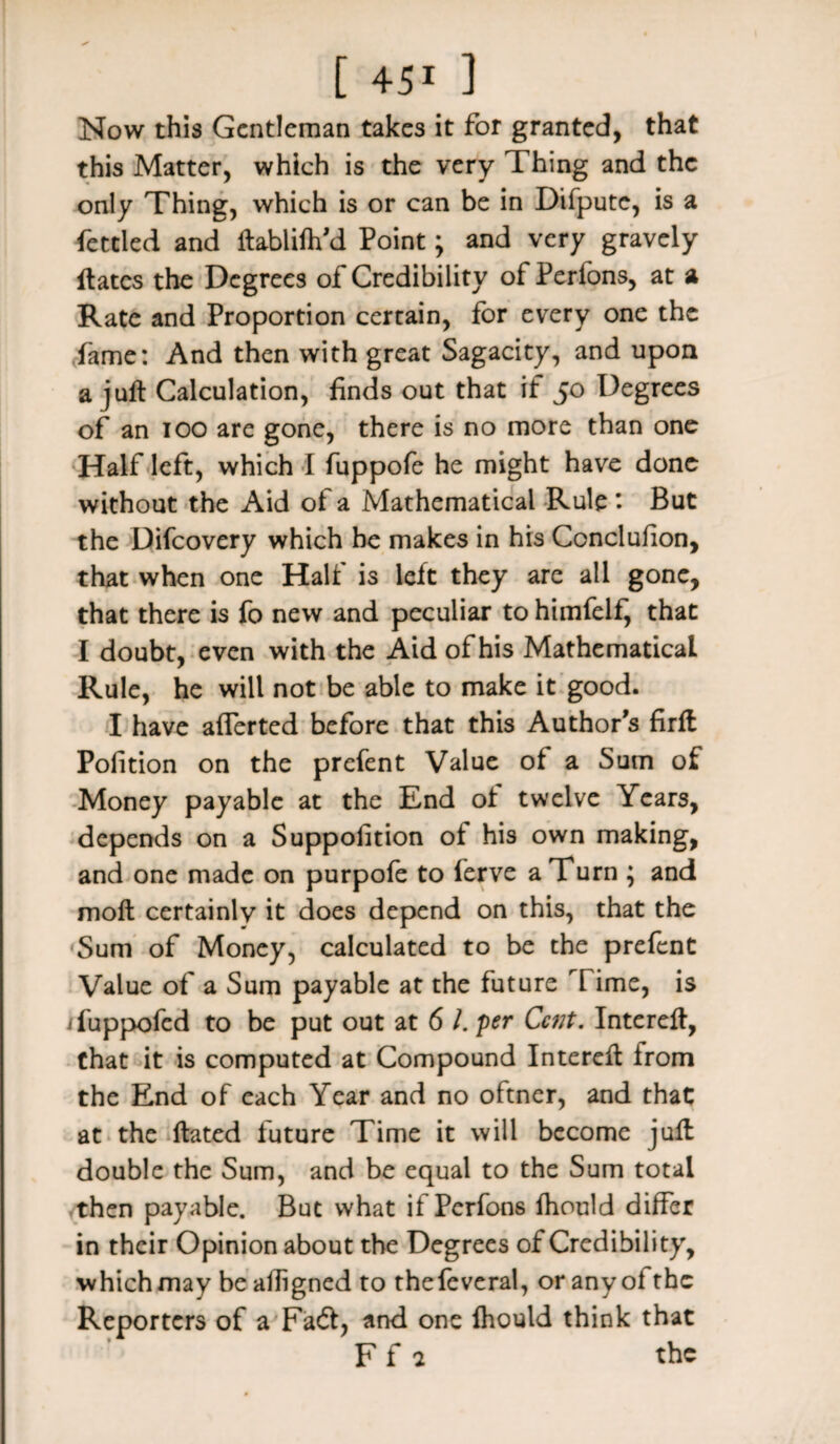 Now this Gentleman takes it for granted, that this Matter, which is the very Thing and the only Thing, which is or can be in Difpute, is a fettled and ftabliftfd Point; and very gravely ftates the Degrees of Credibility of Perfons, at a Rate and Proportion certain, for every one the fame: And then with great Sagacity, and upon a juft Calculation, finds out that if 50 Degrees of an 100 are gone, there is no more than one Half left, which I fuppofe he might have done without the Aid of a Mathematical Rule But the Difcovery which he makes in his Ccnclufion, that when one Half is left they are all gone, that there is fo new and peculiar to himfelf, that I doubt* even with the Aid of his Mathematical Rule, he will not be able to make it good. I have afferted before that this Author's firft Pofition on the prefent Value of a Sum of Money payable at the End ol twelve Years, depends on a Suppofition oi his own making, and one made on purpofe to ferve a Turn ; and moft certainlv it does depend on this, that the Sum of Money, calculated to be the prefent Value of a Sum payable at the future Time, is ifuppofed to be put out at 6 /. per Cent. Intereft, that it is computed at Compound Intereft irom the End of each Year and no oftner, and that at the ftated future Time it will become juft double the Sum, and be equal to the Sum total then payable. But what if Perfons fhould differ in their Opinion about the Degrees of Credibility, which may be aftigned to thefeveral, or any ofthc Reporters of a Facft, and one Ihould think that F f 2 the