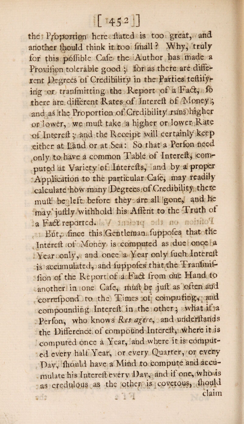the Proportion here ftated is too great, and another lhould think it too fmall ? Why, truly for this pofliblc Cafe the Author has made a Proviiion tolerable good ;> for as there are diffe¬ rent Degrees of Credibility in the Parties teftityr ing or tranfmitting the Report of a Fad, fo there are.different Rates o,f Intereff of Money .; and as the Proportion of Credibility runs higher ordower, we muff take a higher or lower Rate 'of Intereff ;* and the Receipe will certainly keep either at Land or at Sea: So that a Perfon need only to have a common Table of Intereff, com¬ puted at Variety of Interefts, and by a proper Application to the particular Cafe, may readily calculate how many Degrees ot Credibility there muff be left before they are all gone, and he may juffly withhold his Aflent to the Truth ot a Fad reported. * :> n » A: ; Butf-.ffnce this Gentleman; .fuppofes that the Interelf of Money is computed as due once a Year only, and once a Year only fuqh Intereff is accumulated, and fuppofes that the Tranfmii- fion of the Report of a Fad from one Hand to another in one Cafe, itiuff be juft as often and correfpond to the Times of computing,-; and compounding Intereff in the other; what it a Perfon, who knows Res agere, and underftands the Difference, of compound Intereff,--.where it is computed once a Year, and where it is comput¬ ed every half Year, or every Quarter, or every Day, lhould have a Mind to compute and accu¬ mulate his Intereff every Day, and it one, who is as credulous as the other is covetous, lhould \r claim