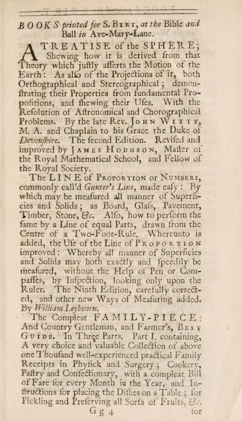 BOOKS printed for S. Bi rt, at the Bible and Ball in Ave-Mary-Lane. A TREATISE of the SPHERE; Shewing how it is derived from that Theory which jultly aflerts the Motion ot the Earth: As alfo of the Projections of it, both Orthographical and Stereographical; deinon- ftrating their Properties from fundamental Pro¬ portions, and ihewing their TJfes. With the Refolution of Agronomical and Chorographicai Problems. By the late Rev. John Witty, M. A. and Chaplain to his Grace the Duke ot Denjonfhire. The fecond Edition. Revifed and improved by James Hodgson, Matter of the Royal Mathematical School, and Fellow of the Royal Society. The L I N E of Proportion or Numbers, commonly call'd Gunter's Liney made eaty : By which may be meafured all manner ot Superfi¬ cies and Solids; as Board, Glafs, Pavement, Timber, Stone, &tc. Alfo, how to perform the fame by a Line of equal Parts, drawn from the Centre of a Two-Foot-Rule. Whereunto is added, the Ufe of the Line of Proportion improved : Whereby all manner of Superficies and Solids may both exaCtly and fpeedily be meafured, without the Help of Pen or Com- paffes, by InfpeCtion, looking only upon the Ruler. The Ninth Edition, carefully correct¬ ed, and other new Ways of Mcafuring added. By William Leyhourn. • The Compleat FAMILY-PIECE: And Country Gentleman, and Farmer's, Bes t Guide. In Thr^e Parts. Part I. containing, A very choice and valuable Collection of above oneThoufand wxll-expcrienced practical Family Receipts in Phyiick and Surgery ; Cookery, Paltry and ConfeCtionary, with a compleat Bill of Fare for every Month in the Year, and In- itruCtions for placing the Difies on a Table ; for Pickling and Preferving all Sorts of Fruits, £3c. G g 4 tor