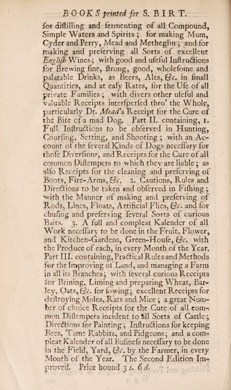 BOOKS printed for S.BIRT. for diftilling and fermenting of all Compound, Simple Waters and Spirits ; for making Mum, Cyder and Perry, Mead and Metheglin *, and for making and preferving all Sorts of excellent Englijb Wines; with good and ufeful InftruCtions for Brewing fine, ftrong, good, wholefome and palatable Drinks, as Beers, Ales, Sc, in fmall Quantities, and at eafy Rates, for theUfe of all private Families; with divers other ufeful and valuable R.eceipts interfperfed thro’ the Whole, particularly Dr. Mead’s Receipt for the Cure of the Bite cf a mad Dog. Part II. containing, I. Full InftruCtions to be obferved in Hunting, Courting, Setting, and Shooting ; with an Ac¬ count of the feveral Kinds oi Dogs neceffary for thofe Diveriion?, and Receipts for the Cure of all common Dillempers to which they are liable ; as alfo Receipts for the cleaning and preferving of Boots, Fire-Arms, Sc. i- Cautions, Rules and Directions to be taken and obferved in Fifhing; with the Manner of making and preferving of Rods, Lines, Floats, Artificial Flies, Sc- and for chufing and preferving feveral Sorts of curious Baits. 3. A full and compleat Kalender of all Wrork neceffary to be done in the Fruit, Flower, and Kitchen-Gardens, Green-Houfe, Sc. with the Produce of each, in every Month of the Year. Part III. containing, Practical Rules and Methods for the Improving of Land, and managing a Farm in all its Branches; with feveral curious Receipts lor Brining, Liming and preparing Wheat, Bar¬ ley, Oats, Sc- for fowkig; excellent Receipts for deitroylng Moles, Rats and Mice ; a great Num¬ ber of choice Receipts lor the Cure of all com-? mon Diftempers incident to £11 Sorts of Cattle; Directions for Painting; InftruCtions for keeping Bees, Tame Rabbits, andPidgeons; and a corn- pleat Kalender of all Bulinefs neceffary to be done in the Field, Yard, Sc'. by the Farmer, in every Month of the Year. The Second Edition Im«