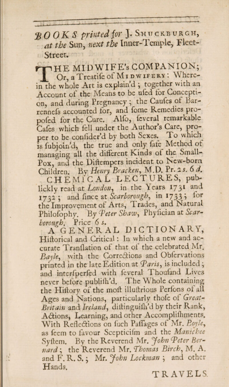 20 OKS printed for J. Sh u c kb u r g h, at the Sun, next the Inner-Temple, Fleet- Street;. • THE MIDWIFE’S COMPANION; Or, a Treatife of M i d w if e ry : Where¬ in the whole Art is explain’d ; together with an Account ot the jvleans to be uied tor Concept!- on, and during Pregnancy ; the Caufes of Bar- rennefs accounted lor, and fome Remedies pro- pofed for the Cure. Alfo, fcvcral remarkable Cafes which fell under the Author s Care, pro¬ per to be conhder’d by both Sexes. To which is fubjoin'd, the true and only fate Method of managing all the different Kinds of the Small- Pox, and the Dillempers incident to New-born Children. By Henry Bracken, M.D. Pr. is. 6 d. CHEMICAL LECTURES, pub- lickly read at London, in the \ears 1731 an'^ 1732 ; and fince at Scarborough, in 1733 b ^or the Improvement of Arts, T rades, and Natural Philofophy. By cPeter Shaw, Phyfician at Scar¬ borough. Price 6 s. A GENERAL DICTIONARY, Hiflorical and Critical *. In which a new and ac¬ curate Tranflation of that of the celebrated Mr. Bayle, with the Corrections and Obfervations printed in the late Edition at Baris, is included ', and interfperfed with fcveral Thoufand Lives never before publiflfd. The Whole containing the Hiflory of the moll illuftrious Perfons of all Ages and Nations, particularly thofe of Great- Britain and Ireland, diltinguiflfd by their Rank, ACtions, Learning, and other Accomplifhments. With Reflections on fuch Paffages of Mr. Boyle, as feem to favour Scepticifm and the Manicbec Syflem. By the Reverend Mr. John Beter Ber¬ nard ; the Reverend Mr. Thomas Birch, M. A. and F. R. S.} Mr. John Lockman j and other Hands. TRAVELS.