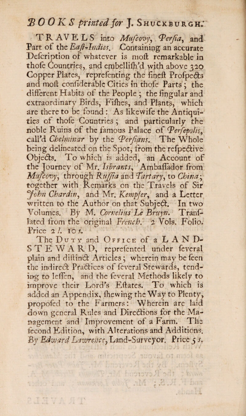 jB 0 0 K S printed for J* Shuckburgh; T R AV E L S into Mufcovy, Qerfia, and Part of the Eaft-Indies. Containing an accurate Defcription of whatever is moll remarkable in thofe Countries, and ernbelliftfd with above 320 Copper Plates, reprefenting the fine# Profpe&s and moll confiderable Cities in thofe Parts ; the different Habits of the People ; the fingular and extraordinary Birds, Fifties, and Plants, which are there to be found : As likewife the Antiqui¬ ties of thofe Countries ; and particularly the noble Ruins of the famous Palace of Qerfepoln, call’d Chelminar by the (Perfians. The Whole being delineated on the Spot, from the refpe&ive ObjeCts. To which is added, an Account of the Journey of Mr. Tsbrants, Ambaflador from Mufcovy, through Buffi a and Part ary, to China together with Remarks on the Travels of Sir John Chardin, and Mr. Kempfer, and a Letter written to the Author on that Subject. In two Volumes. By M. Corn eh us Le Bruyn. Trans¬ lated from the original French. 2 Vols. Folio* Price 2/. io s. The D uty and Office of a LAND- STEW A R D, reprefented under feveral plain and diftinCt Articles • wherein may be feen the indirect Practices of feveral Stewards, tend¬ ing to leffen, and the feveral Methods likely to improve their Lord’s Eftates. To which is added an Appendix, fhewing the Way to Plenty, propofed to the Farmers: Wherein are laid down general Rules and Directions for the Ma¬ nagement and Improvement of a Farm. The fecond Edition, with Alterations and Additions. By Edward Lawrence, Land-Surveyor. Price 5 s. 1