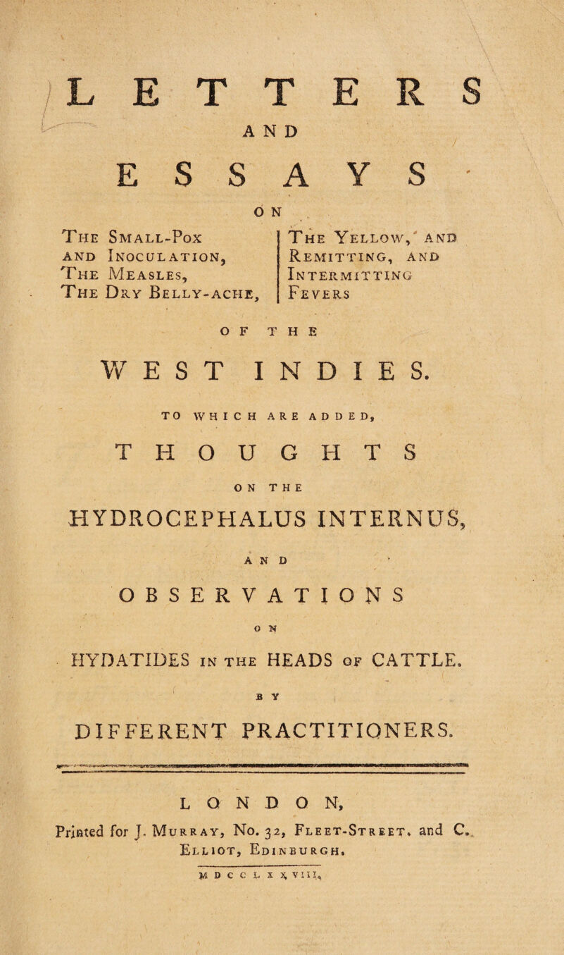 /LETTERS / ' AND ESSAYS ON The Yellow,' and Remitting, and Intermitting Fevers The Small-Pox AND Inoculation, The Measles, The Dry Belly-ache, OF THE WEST INDIES. TO WHICH ARE ADDED, THOUGHTS ON THE HYDROCEPHALUS INTERNUS, AND OBSERVATIONS O N HYDATIDES in the HEADS of CATTLE. a Y I DIFFERENT PRACTITIONERS. LONDON, Printed for J. Murray, No, 32, Fleet-Street, and C. Elliot, Edinburgh. w:dcclxx,viu..