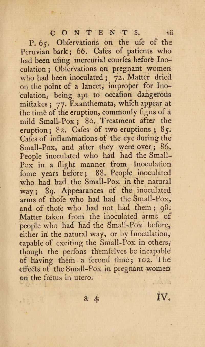 P. 65. Obfervatioil^ oil the ufe of the Peruvian bark; 66. Cafes of patients who had been ufing mercurial courfes befofb Ino¬ culation ; Obfervations on pregnant women who had been inoculated ; 72. Matter dried on the point of a lancet^ impropef for Ino- culatiotij being apt to occafiori dahgefous miftakes ; 77. Exanthemata, whfch appear at the time of the eruption, commonly figns of a mild Smalir-Pox ; 80. Treatment after the eruption; 82. Cafes of two eruptions ; 85; Cafes of inflammations of the eye during the Small-Pox, and after they were over; 86. People inoculated who had had the Small- Pox in a flight manner from Inoculation fome years before; 88. People inoculated who had had the Small-Pox in the natural way; 89. Appearances of the inoculated arms of thofe who had had the Small-Pox, and of thofe who Had not had them; 98. Matter taken from the inoculated arms of people who had had the Small-Pox before, either iri the natural way, or by Inoculation,’ capable of exciting the Small-Pox in others,’ though the perfons themfelves be incapable of having theiii a fecond time; ro2. The efFeds of the Small-Pox in pregnant women on the foetus in utero. 4^ IV<s