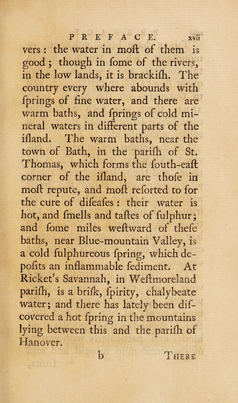 vers: the water in moft of them is good ; though in fome of the rivers, in the low lands, it is brackifh. The country every where abounds with firings of fine water, and there are warm baths, and fprings of cold mi¬ neral waters in different parts of the ifland. The warm baths, near the town of Bath, in the parifh of St. Thomas, which forms the fouth-eaft corner of the ifland, are thofe in moft repute, and inoft reforted to for the cure of difeafes: their water is hot, and fmells and taftes of fulphur; and fome miles weftward of thefe baths, near Blue-mountain Valley, is a cold fulphureous fpring, which de- pofits an inflammable fediment. At Ricket’s Savannah, in Weftmoreland parifh, is a brifk, fpirity, chalybeate water; and there has lately been dif- covered a hot fpring in the mountains lying between this and the parifh of Hanover. b There