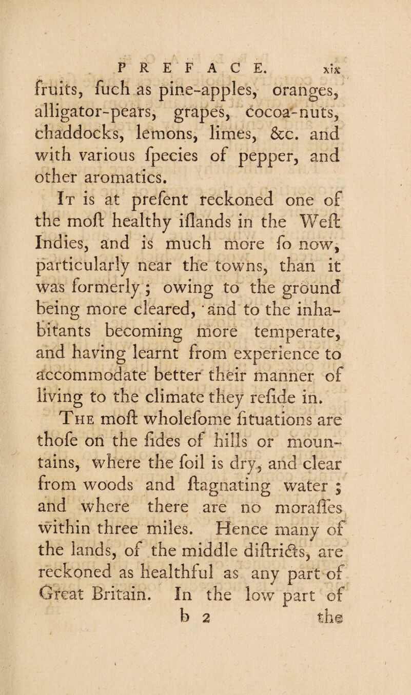 fruits, fuch as pine-apples, oranges, alligator-pears, grapes, cocoa-nuts, chaddocks, lemons, limes, &c. and with various fpecies of pepper, and other aromatics. It is at prefent reckoned one of the mofl: healthy iflands in the V/eft Indies, and is much more fo now, particularly near the towns, than it was formerly; owing to the ground being more cleared, ' and to the inha¬ bitants becoming rriore temperate, and having learnt from experience to accommodate better their manner of living to the climate they refide in. The moft wholefome fituations are thofe oti the hdes of hills or moun¬ tains, where the foil is dry, and clear from woods and flagnating water j and where there are no moraffes within three miles. Hence many of the lands, of the middle diftridls, are reckoned as healthful as any part of Great Britain. In the low part of b 2 the I