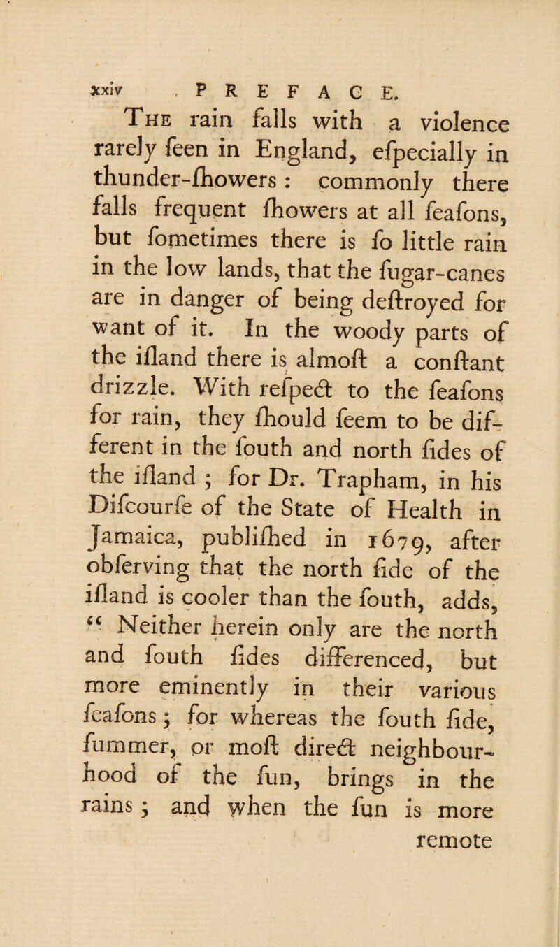 The rain falls with a violence rarely feen in England, efpecially in thunder-fhowers: commonly there falls frequent Ihowers at all feafons, but fometimes there is fo little rain in the low lands, that the fugar-canes are in danger of being deftroyed for want of it. In the woody parts of the ifland there is almoft a conftant drizzle. With refpedl to the feafons for rain, they fhould feem to be dif¬ ferent in the fouth and north hdes of the ifland ; for Dr. Trapham, in his Difcourfe of the State of Health in Jamaica, publilhed in 1679, after obferving that the north flde of the ifland is cooler than the fouth, adds, Neither herein only are the north and fouth fides differenced, but more eminently in their various feafons 5 for whereas the fouth flde, fummer, or moft dired neighbour¬ hood ot the fun, brings in the rains j and when the fun is more remote