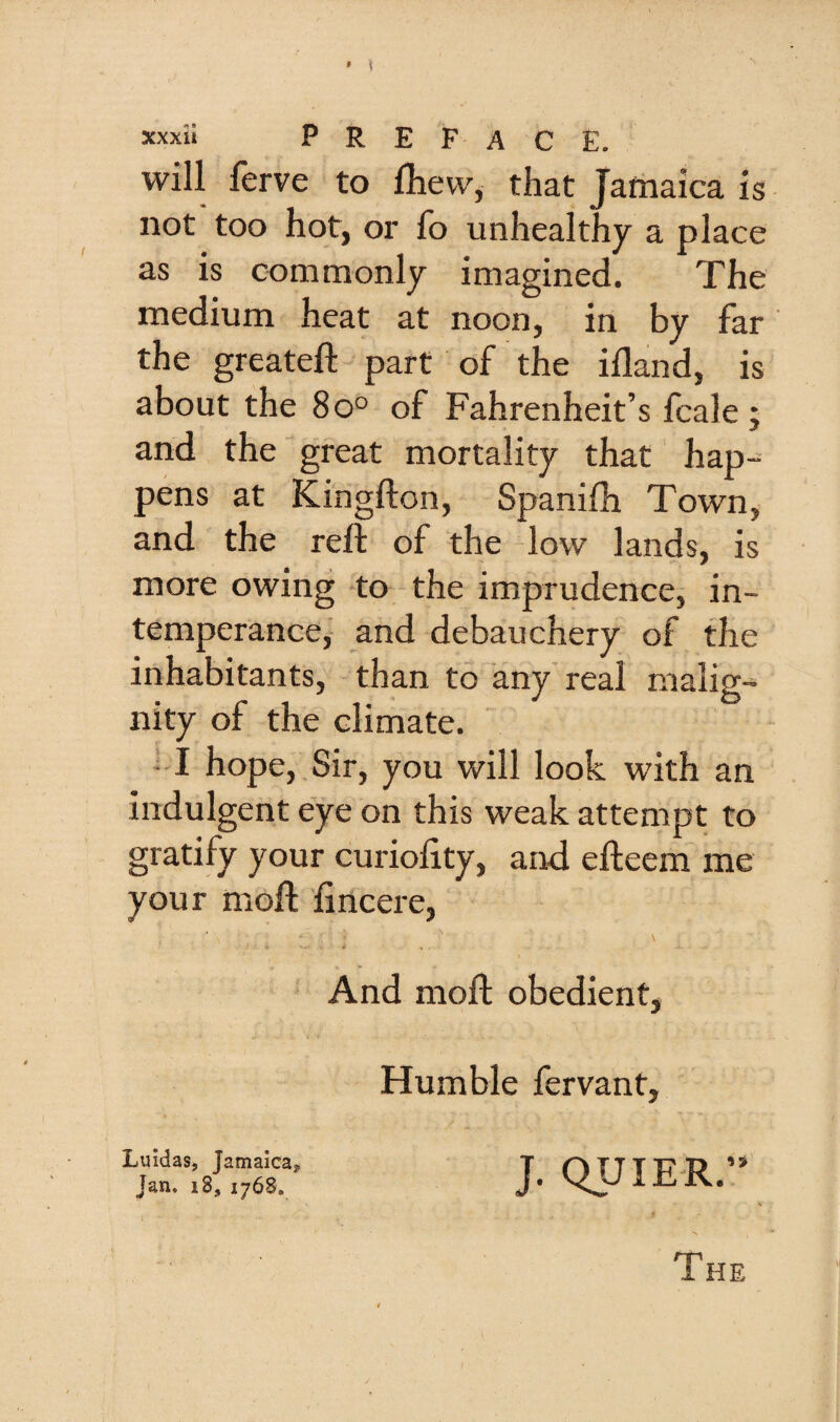 will ferve to fhew, that Jamaica is not too hot, or fo unhealthy a place as is commonly imagined. The medium heat at noon, in by far the greateft part of the ifland, is about the 8o° of Fahrenheit’s fcale j and the great mortality that hap¬ pens at Kingfton, Spanifli Town, and the reft of the low lands, is more owing to the imprudence, in¬ temperance, and debauchery of the inhabitants, than to any real malig¬ nity of the climate. I hope, Sir, you will look with an indulgent eye on this weak attempt to gratify your curioftty, and efteem me your moft ftncere, \ And moft obedient. Humble fervant. Luidas, Jamaica, Jan. i8, 1768. J. QUIER.”