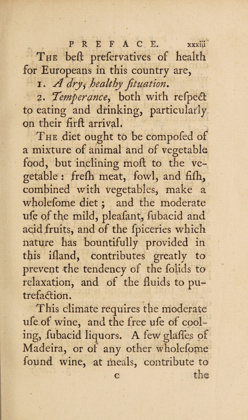 The beft prefervatives of health for Europeans in this country are, 1. A dryj healthy Jituation. 2. Temperance^ both with refpe<3: to eating and drinking, particularly, on their firft arrivaL The .diet ought to be compofed of a mixture of animal and of tegetable food, but inclining moft to the ve¬ getable ; frelh meat, fowl, and fifh, combined with vegetablesj make a wholefome diet; and the moderate ufe o,f the mild, pleafant, fubacid and acid fruits, and of the fpiceries which nature has bountifully provided in this illand. Contributes greatly to prevent the tendency of the folids to relaxation, and of the fluids to pu- trefadlion. This climate requires the moderate ufe of wine, and the free ufe of codl¬ ing, fubacid liquors. A few glaffes of Madeira, or of any other wholefome found wine, at meals, contribute to e the-