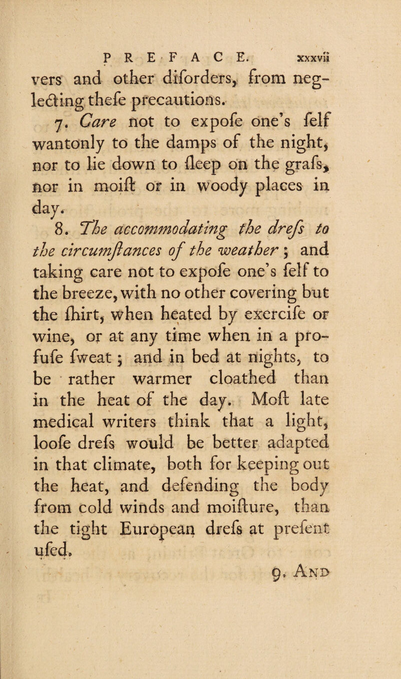 PREFACE. xxxvii vers and other difordersy from neg¬ lecting thefe precautions. 7. Care not to expofe one’s felf wantonly to the damps of the night, nor to lie down to deep on the grafs, nor in raoift or in woody places in drefs to the drcumjiances of the weather; and taking care not to expofe one’s felf to the breeze, with no other covering but the fhirt, when heated by exercife or wine, or at any time when in a pro- fufe fweat j and in bed at nights, to be rather warmer cloathed than in the heat of the day. Mod late medical writers think that a light, loofe drefs would be better adapted in that climate, both for keeping out the heat, and defending the body from cold winds and moifture, than the tight European drefs at prefent ufed. . 9. And day. 8. ^he accommodating