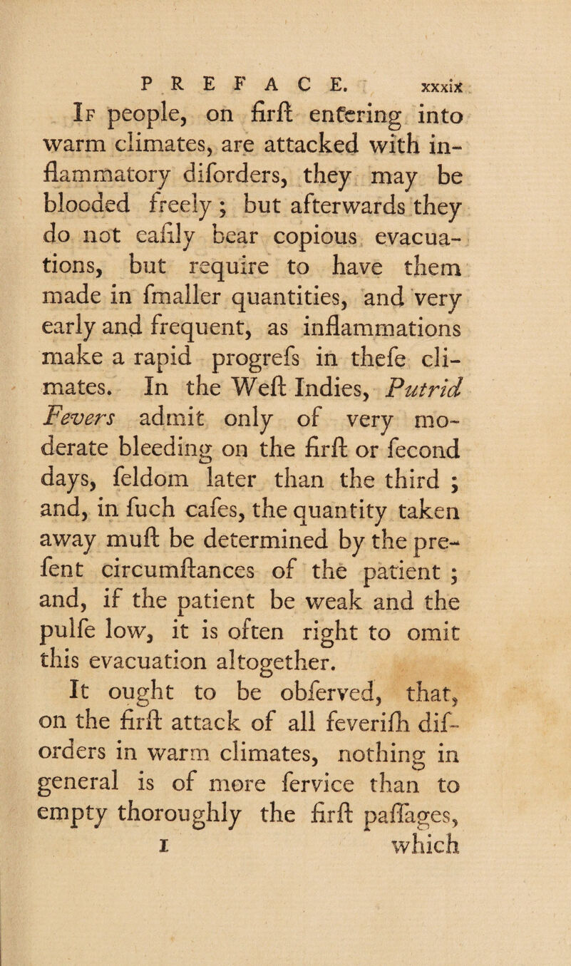 If people, on firfl entering into warm climates, are attacked with in¬ flammatory diforders, they may be blooded freely ; but afterwards they do not eaflly bear copious evacua¬ tions, but require to have them made in fmaller quantities, and very early and frequent, as inflammations make a rapid progrefs in thefe cli¬ mates. In the Weft Indies, Putrid Fevers admit only of very mo¬ derate bleeding on the firft or fecond days, feldom later than the third ; and, in fuch cafes, the quantity taken away muft be determined by the pre- fent circumftances of the patient ; and, if the patient be weak and the pulfe low, it is often right to omit this evacuation altogether. It ought to be obferved, that, on the firft attack of all feverifli dif¬ orders in warm climates, nothing in general is of more fervice than to empty thoroughly the firft paflages, I which