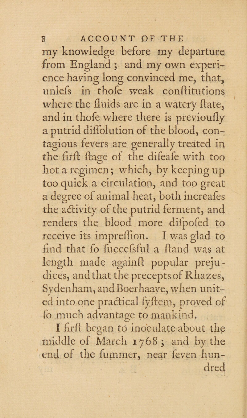 my knowledge before my departure from England ; and my own experi¬ ence having long convinced me, that, unlefs in thofe weak conflitutions where the fluids are in a watery fiate, and in thofe where there is previoully a putrid diffolution of the blood, con¬ tagious fevers are generally treated in the firft flage of the difeafe with too hot a regimen; which, by keeping up too quick a circulation, and too great a degree of animal heat, both increafes the adtivity of the putrid ferment, and renders the blood more difpofed to receive its impreffion. I was glad to find that fo fuccefsful a ftand was at length made againft popular preju¬ dices, and that the precepts of Rhazes, Sydenham, andBoerhaave, when unit- ed into one pradlical fyflem, proved of fo much advantage to mankind. I firfc began to inoculate about the middle of March 1768 ; and by the end of the fummer, near feven hun¬ dred