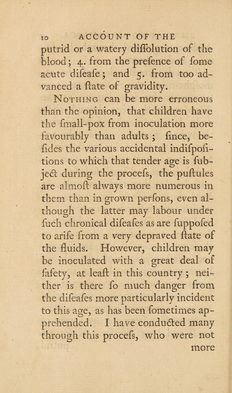 putrid or a watery diflblution of the blood; 4. from the prefence of fome acute difeafe; and 5. from too ad¬ vanced a ftate of gravidity. Nothing can be more erroneous than the opinion, that children have the fmall-pox from inoculation more favourably than adults; fince, be- fides the various accidental indifpoii- tions to which that tender age is fub- je6t during the procefs, the puftules are almoft always more numerous in them than in grown perfons, even al¬ though the latter may labour under fuch chronical difeafes as are fuppofed to arife from a very depraved ftate of the fluids. However, children may be inoculated with a great deal of fafety, at leaf! in this country ; nei¬ ther is there fo much danger from the difeafes more particularly incident to this age, as has been fometimes ap¬ prehended. I have condudled many through this procefs, who were not more