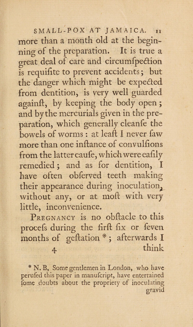 more than a month old at the begin¬ ning of the preparation. It is true a great deal of care and circumfpedlion is requilite to prevent accidents; but the danger which might be expected from dentition, is very well guarded againft, by keeping the body open; and by the mercurials given in the pre¬ paration, which generally cleanfe the bowels of worms : at leaf! I never faw more than one inftance of convulfions from the lattercaufe, which were eafily remedied; and as for dentition, I have often obferved teeth making their appearance during inoculation^ without any, or at moft with very little, inconvenience. Pregnancy is no obftacle to this procefs during the Hrft fix or feven months of geftatioii * ; afterwards I 4 . think ^ N. B, Some gentlemen in London, who have perufed this paper in manufeript, have entertained fome doubts about the propriety of inoculating gravid