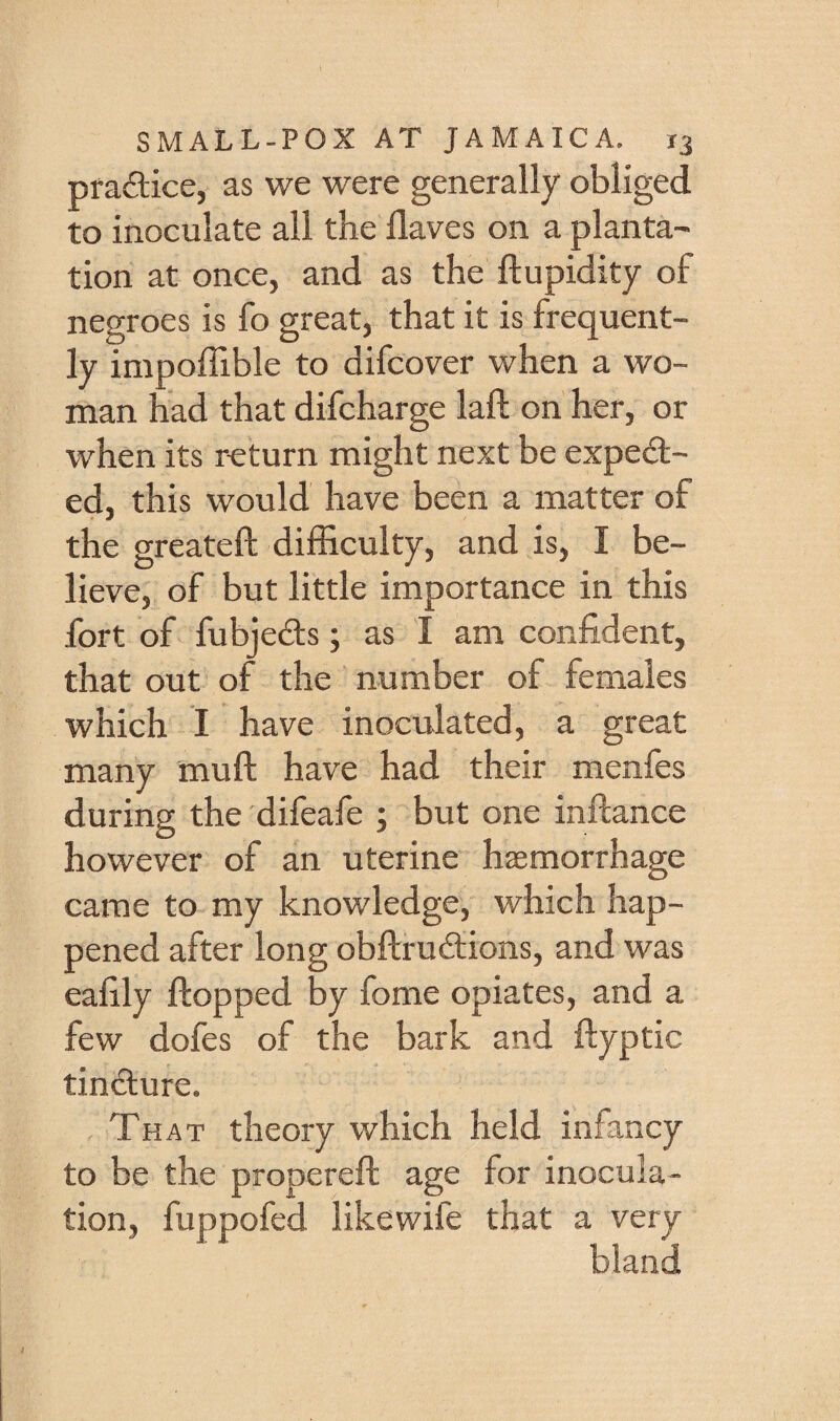 pfaftice, as we were generally obliged to inoculate all the Haves on a planta^ tion at once, and as the ftupidity of negroes is fo great, that it is frequent¬ ly impoffible to difcover when a wo¬ man had that difcharge laft on her, or when its return might next be exped- ed, this would have been a matter of the greateft difficulty, and is, I be¬ lieve, of but little importance in this fort of fubjeds; as I am confident, that out of the number of females which I have inoculated, a great many muft have had their menfes during the difeafe ; but one inftance however of an uterine haemorrhage came to my knowledge, which hap¬ pened after long obflrudions, and was eafily flopped by fome opiates, and a few dofes of the bark and ftyptic tindure. That theory which held infancy to be the properefl age for inocula¬ tion, fuppofed likewife that a very bland