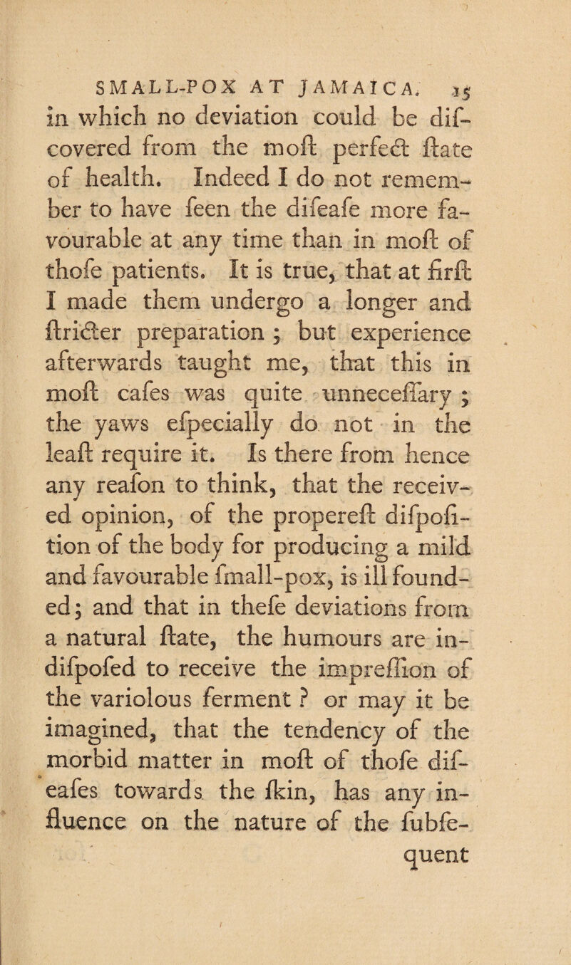 in which no deviation could be dif- covered from the moft perfect; date of health. Indeed I do not remem¬ ber to have feen the difeafe more fa¬ vourable at any time than in moft of thofe patients. It is true, that at firft I made them undergo a longer and ftridier preparation ; but experience afterwards taught me, that this in moft cafes was quite ' unnecefiary ; the yaws efpecially do not in the leaft require it. Is there from hence any reafon to think, that the receiv¬ ed opinion, of the propereft difpoft- tion of the body for producing a mild and favourable fmall-pox, is ill found¬ ed ; and that in thefe deviations from a natural ftate, the humours are in- difpofed to receive the impreffion of the variolous ferment ? or may it be imagined, that the tendency of the morbid matter in moft of thofe dif- eafes towards, the fkin, has any in¬ fluence on the nature of the fubfe- quent