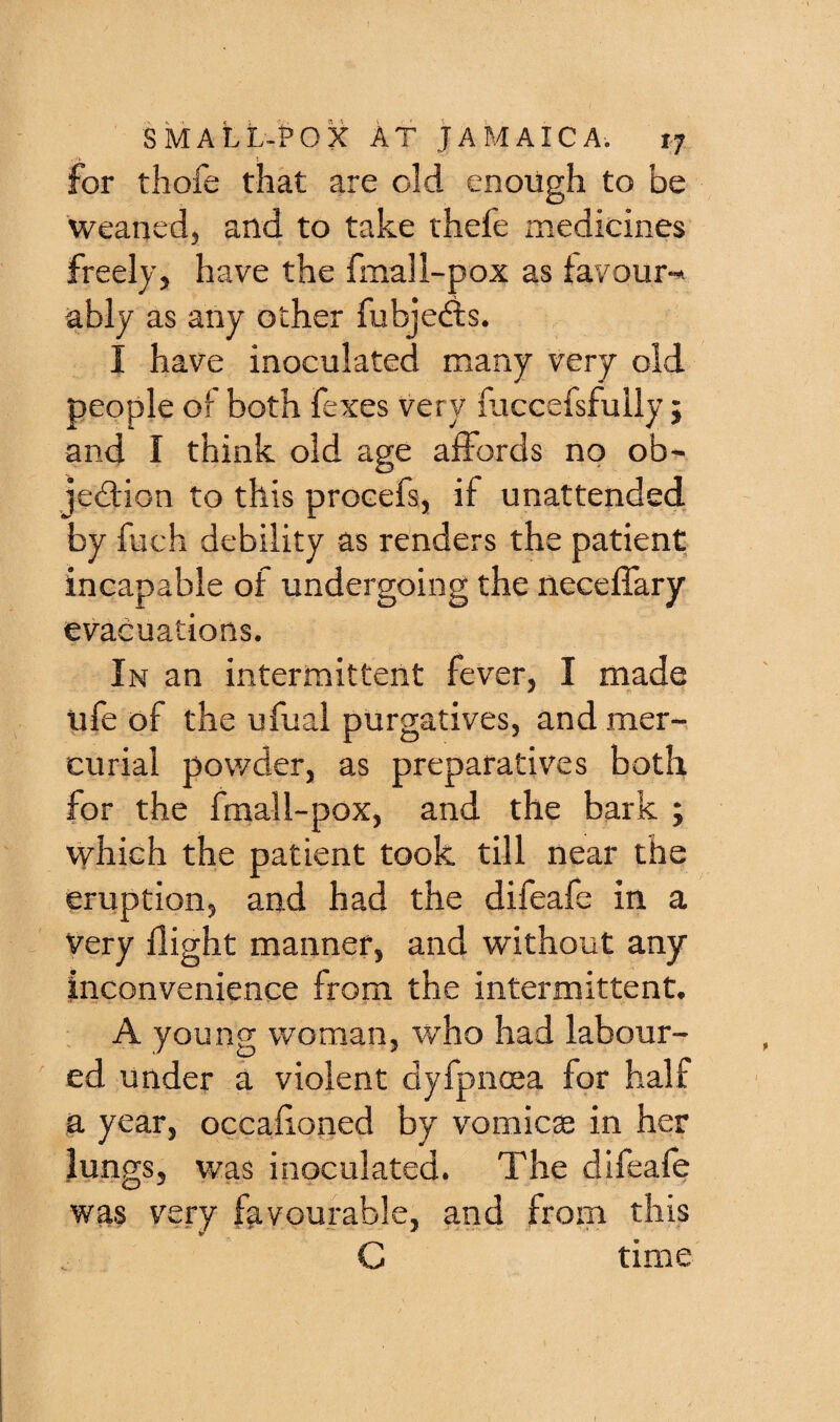 for thofe that are old enough to be weaned, and to take thefe medicines freely, have the fmall-pox as tavour-^ ably as any other fubjedis. I have inoculated many very old people of both fexes very fuccefsfully j and I think old age affords no ob^ jediion to this procefs, if unattended by fuch debility as renders the patient incapable of undergoing the neceffary evacuations. In an intermittent fever, I made life of the ufual purgatives, and mer¬ curial powder, as preparatives both for the fmall-pox, and the bark ; which the patient took till near the eruption, and had the difeafe in a Very flight manner, and without any inconvenience from the intermittent. A young woman, who had labour¬ ed under a violent dyfpncea for half a year, occahoned by vomicae in her lungs, v/as inoculated. The difeafe was very favourable, and from this C time