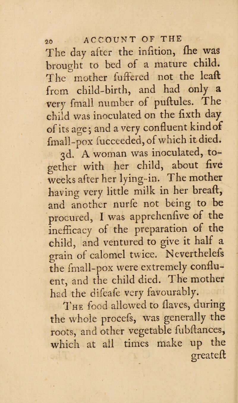 The day after the infition, iTie was brought to bed of a mature child. The iBOther fuffered not the lead from child-birth, and had only a very fmall number of puftules. The child was inoculated, on the fixth day of its age; and a very confluent kind of fmall-pox fucceeded, of which it died. 3d. A woman was inoculated, to¬ gether with her child, about five weeks after her lying-in. The mother having very little milk in her breafl, and another nurfe not being to be procured, I was apprehenfive of the inefficacy of the preparation of the child, and ventured to give it half a grain of calomel twice. Neverthelefs the fmall-pox were extremely conflu¬ ent, and the child died. The mother had the difeafe very favourably. I'he food allowed to flaves, during the whole procefs, was generally the roots, and other vegetable fubftances, which at ail times make up the greateft