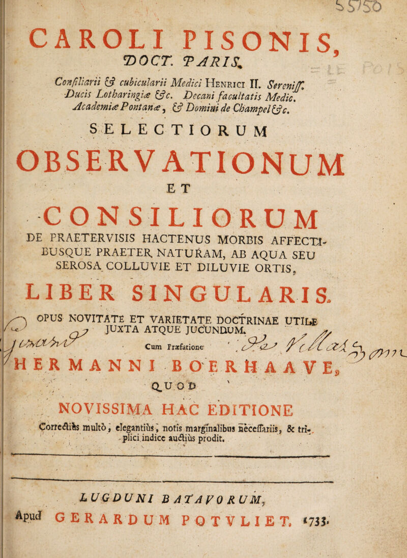 CAROLI PISONIS 'DOCT. TARIS^ Confiliarii £5? cubicularii Medici Henricx II. Serem'ffl ■Ducis Lotharingi# &c. Decani facultatis Medie. * Academi# Pont an ce, & Domini de Champel&c. SELECTIORUM ET CONSILIORUM DE PRAETERVISIS HACTENUS MORBIS AFFECTI» BUSQUE PRAETER. NATUE.AM, AB AQUA SEU SEROSA COLLUVIE ET DILUVIE ORTIS, LIBER SINGULARIS, OPUS NOVITATE ET VARIETATE DOCTRINAE UTILE q? JUXTA ATQUE JUCUNDUM, I JIAvOtAl/ls' Cum Prsfatione i ^ E R MANNI B O E R tJ A A V ' Q.U.OD ' ■ .V; NOVISSIMA HAC EDITIONE Corre<3i%$ multo, elegantiusi notis marginalibus HecefTariis, & tri- ' ' 1 -plici.indicc au&ius prodit. LUGDUNI BATAVORUM, Apud G E R A RD U M POTVLIET, *733- 1