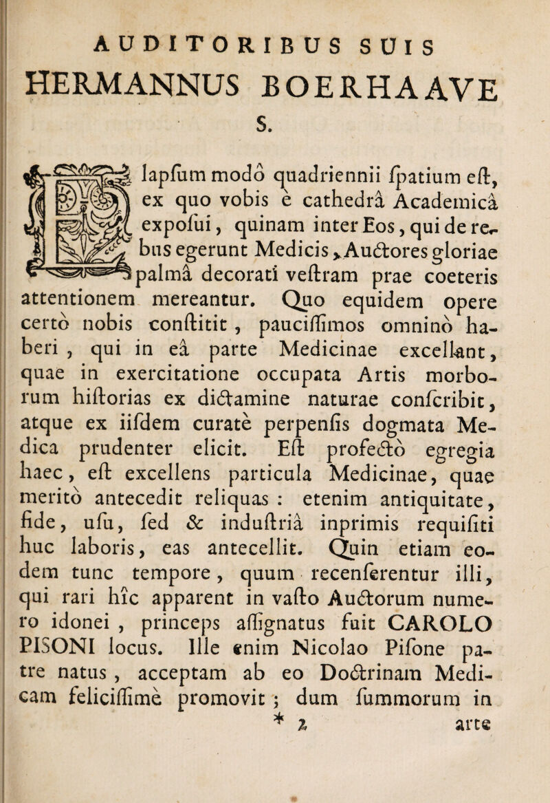 AUDITORIBUS SUIS HERM ANNUS BOERHAAVE s. laplum modo quadriennii fpatium eft, ex quo vobis e cathedra Academica expofui, quinam inter Eos, qui de re- bus egerunt Medicis vAu&ores gloriae palma decorati veftram prae coeteris attentionem mereantur. Quo equidem opere certo nobis conftitit, paucilfimos omnino ha¬ beri , qui in ea parte Medicinae excellant, quae in exercitatione occupata Artis morbo¬ rum hiftorias ex didtamine naturae confcribit, atque ex iifdem curate perpenfis dogmata Me¬ dica prudenter elicit. Eft profefto egregia haec, eft excellens particula Medicinae, quae merito antecedit reliquas : etenim antiquitate, fide, ufu, fed & induftria inprimis requifiti huc laboris, eas antecellit. Quin etiam eo¬ dem tunc tempore, quum recenlerentur illi, qui rari hic apparent in vafto Audtorum nume¬ ro idonei , princeps affignatus fuit CAROLO PISONI locus. Ille enim Nicolao Pifone pa¬ tre natus , acceptam ab eo Do&rinam Medi¬ cam felicilfime promovit ; dum fu minorum in * % arte