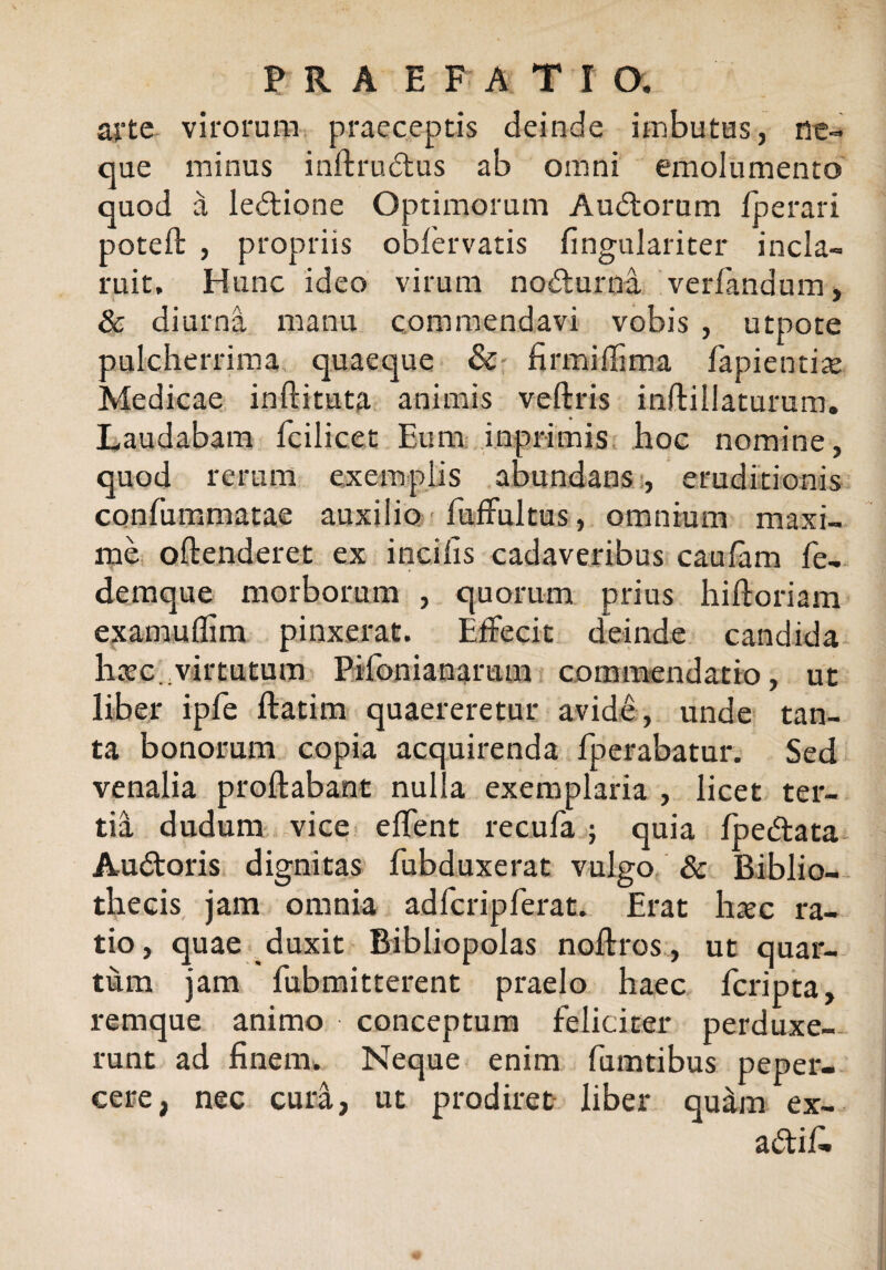 arte virorum praeceptis deinde imbutus, ne¬ que minus inftrudus ab omni emolumento quod a ledione Optimorum Audorum Iperari poteft , propriis obfervatis fingulariter incla¬ ruit. Hunc ideo virum nodurna verfandum, & diurna manu commendavi vobis , utpote aulcherrima quaeque & firmifiima fapientiae Medicae inftituta animis veftris inftillaturum. Laudabam fcilicet Eum inprimis hoc nomine, quod rerum exemplis abundans, eruditionis confummatae auxilio fuffultus, omnium maxi¬ me oftenderet ex incilis cadaveribus caulam fe- demque morborum , quorum prius hiftoriam examuflim pinxerat. Effecit deinde candida haec.; virtutum Pifonianarum commendatio, ut liber ipfe ftatim quaereretur avide, unde tan¬ ta bonorum copia acquirenda fperabatur. Sed venalia proflabant nulla exemplaria , licet ter¬ tia dudum vice effent recula ; quia fpedata Audoris dignitas fubduxerat vulgo & Biblio¬ thecis jam omnia adfcripferat. Erat hac ra¬ tio, quae duxit Bibliopolas nollros, ut quar¬ tum jam fubmitterent praelo haec fcripta, remque animo conceptum feliciter perduxe¬ runt ad finem. Neque enim fumtibus peper¬ cere, nec cura, ut prodiret liber qu&m ex- adifi»