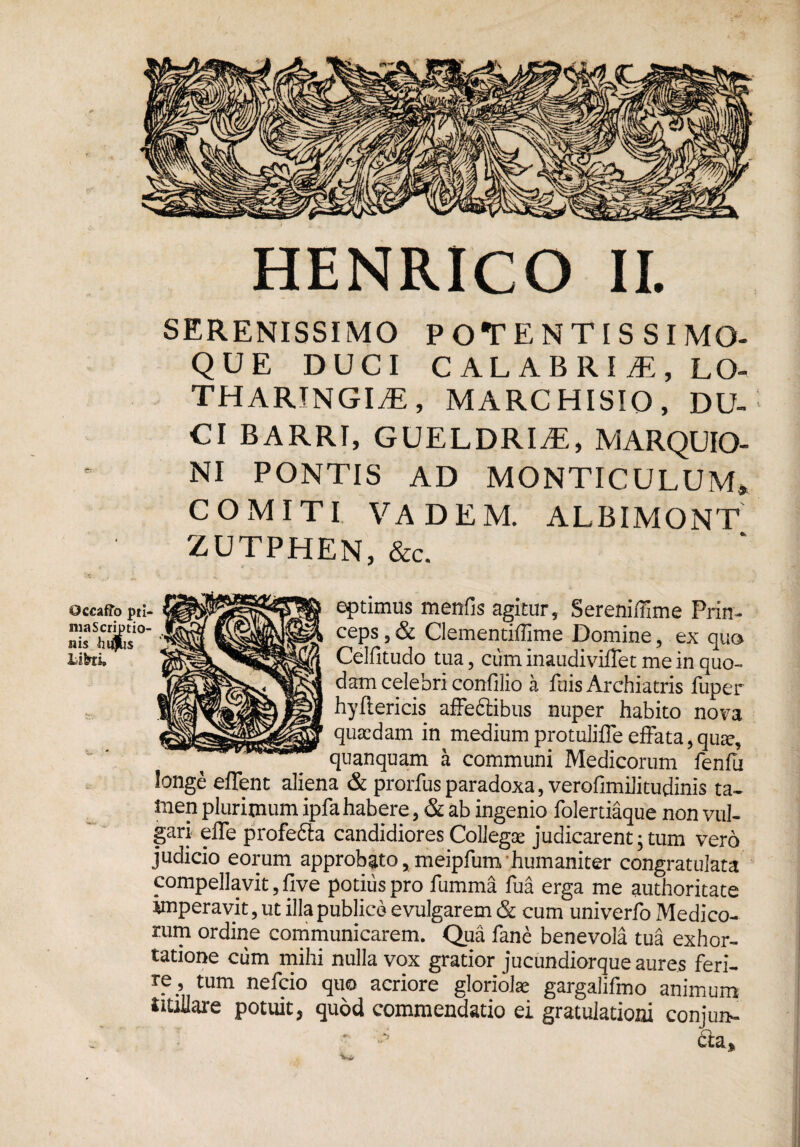 SERENISSIMO POTENTIS SIMO- QUE DUCI CALABRIA, LO- THARINGIiE, MARCHISIO, DU- CI BARRI, GUELDRIiE, MARQUIO- NI PONTIS AD MONTICULUM» COMITI VADEM. ALBIMONT ZUTPHEN, &c. Occaffo pti- ma Scriptio¬ nis hiijlis Tiberi, eptimus menfis agitur, Sereniffime Prin¬ ceps 3 & Clementiffime Domine, ex qua Celfitudo tua 5 cum inaudiviflet me in quo¬ dam celebri confilio a filis Archiatris fuper hyftericis affedtibns nuper habito nova quaedam in medium protulifle effata, quae, quanquam a communi Medicorum fenfu longe effent aliena & prorfus paradoxa, verofimilitudinis ta¬ men plurimum ipfa habere, & ab ingenio folertiaque non vul¬ gari effe profefita candidiores Collegae judicarent, tum vero judicio eorum approbato, meipfunv humaniter congratulata compellavit, live potius pro fumma fua erga me authoritate imperavit, ut illa publico evulgarem & cum univerfo Medico¬ rum ordine communicarem. Qua fane benevola tua exhor¬ tatione cum mihi nulla vox gratior jucundiorque aures feri¬ re, tum nefeio quo acriore gloriolae gargalifmo animum UUlIare potuit, quod commendatio ei gratulationi conjun-