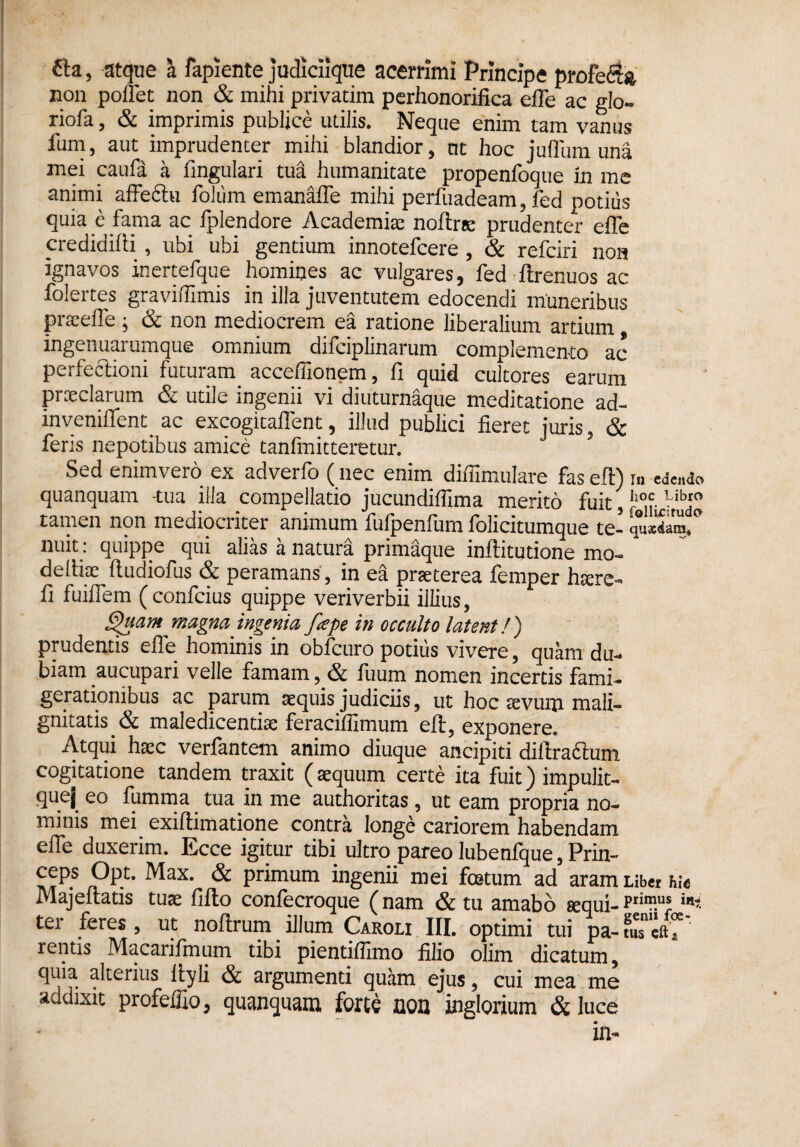 fta, atque a fapiente judiciique acerrimi Principe profe<$& non pofiet non & mihi privatim perhonorifica efie ac glo- riofa, & imprimis publice utilis. Neque enim tam vanus fum, aut imprudenter mihi blandior, tu hoc judum una mei caufa a fingulari tua humanitate propenfoque in me animi affeftu foliim emanafie mihi perfuadeam, fed potius quia e fama ac fplendore Academia notee prudenter efie credidifti , ubi ubi gentium innotefcere , & refciri non ignavos inertefque homines ac vulgares, fed ftrenuos ac folertes gravifilmis in illa juventutem edocendi muneribus preefie; & non mediocrem ea ratione liberalium artium, ingenuarumque omnium difciplinarum complemento ac perfectioni futuram acceflionem, fi quid cultores earum preciarum & utile ingenii vi diuturnaque meditatione ad- invenifient ac excogitaflent, illud publici fieret juris, & feris nepotibus amice tanfmitteretur. Sed enimvero ex adverfo (nec enim difiimulare fas eft) m edendo quanquam -tua illa compellatio jucundifiima merito fuit, tamen non mediocriter animum fufpenfum folicitumque te- quS, nuit: quippe qui alias a natura primaque inffitutione mo« defiise ftudiofus & peramans, in ea preterea femper hsere- fi fuiflem ( confcius quippe veriverbii illius, Quam magna ingenia fape in occulto latent!) prudentis efie hominis in obfcuro potius vivere, quam du¬ biam aucupari velle famam, & fuum nomen incertis fami¬ gerationibus ac parum aequis judiciis, ut hoc sevum mali¬ gnitatis & maledicentiae feracifiimum eft, exponere. Atqui haec verfantem. animo diuque ancipiti diftra&um cogitatione tandem traxit (aequum certe ita fuit) impulit- quej eo fumma tua in me authoritas, ut eam propria no¬ minis mei. exiftimatione contra longe cariorem habendam efie duxerim. Ecce igitur tibi ultro pareo lubenfque, Prin- /pP.k ^ax* & primum ingenii mei foetum ad aram Liber hu Majeltatis tuae fifto confecroque (nam & tu amabo sequi-rri™.u* in* ter feres, ut noftrum illum Caroli III. optimi tui pa-fuTeft, rentis Macarifmum tibi pientiffimo filio olim dicatum, quia alterius Ityli & argumenti quam ejus, cui mea me addixit profeffio, quanquam forte non inglorium & luce in-