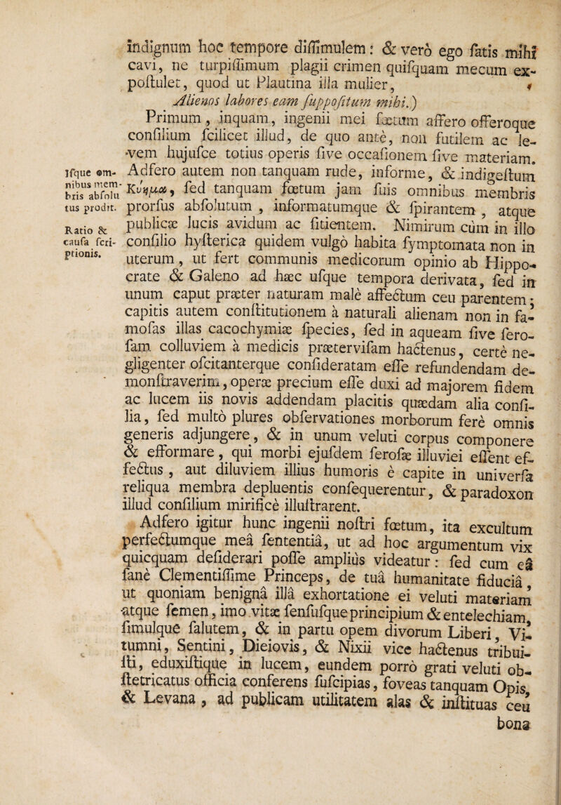 indignum hoc tempore diffimulem: & vero ego fatis mih! cavi, ne turpi (limum plagii crimen quifquam mecumex- poltulet, quod ut Plautina ilia mulier, ♦ Alienas labores eam fuppofitum mihi.) Primum , inquam, ingenii mei fetum affero offeroque confilium fcilicet illud, de quo ante, non futilem ac le¬ vem hujufce totius operis five occafionem five materiam, irque ®m- Adfero autem non tanquam rude, informe, & indHeltum KuV* > fed tanquam fatum jam fuis omnibus membris tus prodit, prorfus abfolutum , informatumque & Ipirantem atque Ratio & publicte lucis avidum ac fidentem. Nimirum cum in illo cauta reti- confilio hyfterica quidem vulgo habita fymptomata non in pttoms. utemm f ut fert communis medicorum opinio ab Hippo¬ crate & Galeno ad haec ufque tempora derivata, fed in imum caput praeter naturam male affedtum ceu parentem • capitis autem conftitutionem a naturali alienam non in fa- mofas illas cacochymiae fpecies, fed in aqueam five fero- fam colluviem a medicis pnetervifam hactenus, certe ne- gligenter olcitanterque confideratam effe refundendam de- monfiraverim, opera: precium effe duxi ad majorem fidem ac lucem iis novis addendam placitis quaedam alia confi- lia, fed multo plures obfervationes morborum fere omnis generis adjungere, & in unum veluti corpus componere & efformare, qui morbi ejufdem ferofie illuviei effent ef- feftus, aut diluviem illius humoris e capite in univerfa reliqua membra depluentis confequerentur, & paradoxon illud confilium mirifice illuitrarent. F Adfero igitur hunc ingenii noftri fetum, ita excultum perfectumque mea fententia, ut ad hoc argumentum vix quicquam defiderari poffe amplius videatur: fed cum ea fane Clementiffime Princeps, de tua humanitate fiducia ut quoniam benigna illa exhortatione ei veluti materiam •atque femen, imo vitx fenfufqueprincipium & entelechiam fimulque falutem, & in partu opem divorum Liberi Vjl tumni, Sentini, Dieiovis, & Nixii vice ha6tenus tribui— ili, eduxiitique in lucem, eundem porro grati veluti ob- iletricatus officia conferens fufeipias, foveas tanquam Opis” & Levana, ad publicam utilitatem alas & Mituas ceu bona