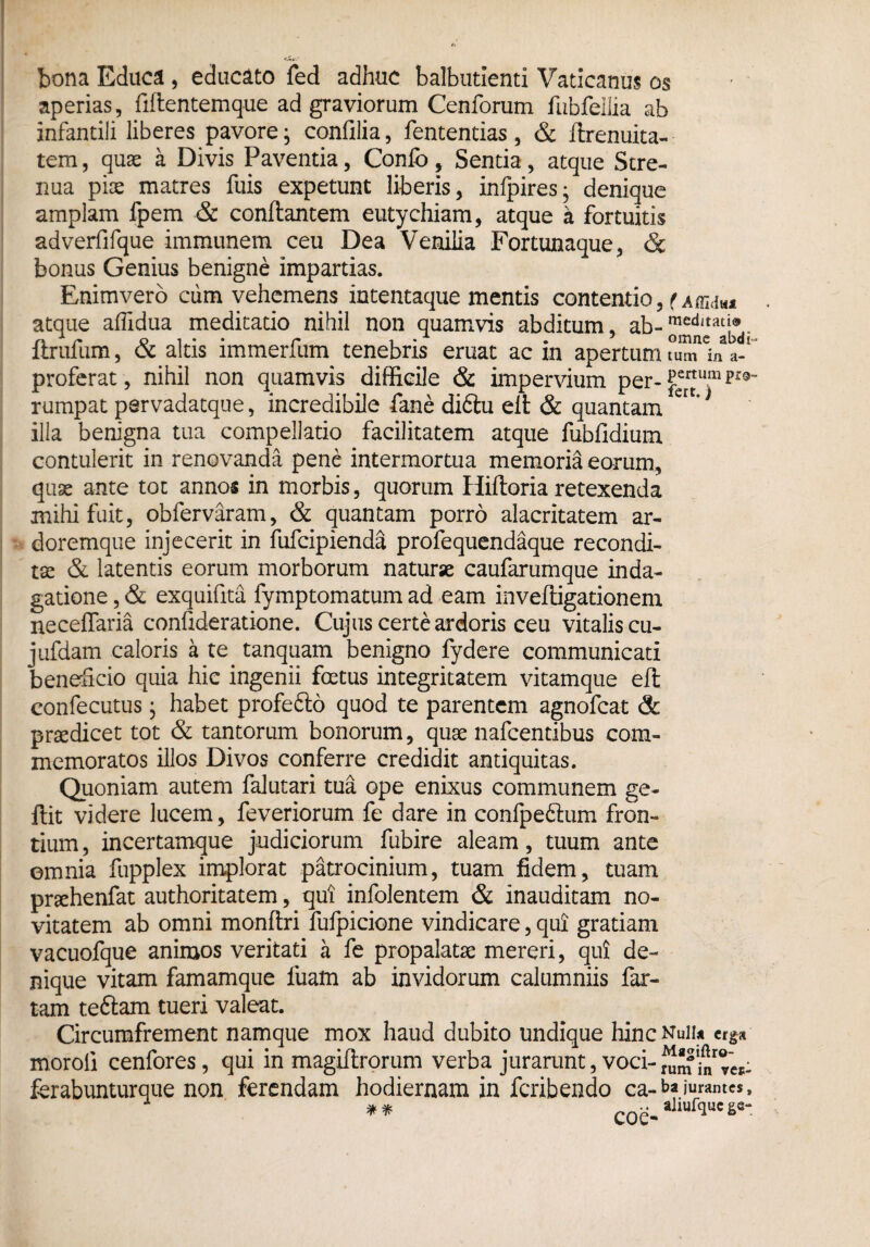 bona Educa , educato fed adhuc balbutienti Vaticanus os aperias, fiftentemque ad graviorum Cenforum fubfellia ab infantili liberes pavore; confilia, fententias, & flrenuita- tem, quae a Divis Paventia, Confo, Sentia, atque Stre¬ nua pise matres fuis expetunt liberis, infpires; denique amplam fpem & conflantem eutychiam, atque a fortuitis adverfifque immunem ceu Dea Venilia Fortunaque, & bonus Genius benigne impartias. Enimvero cum vehemens intentaque mentis contendo, fAmdu atque afTidua meditatio nihil non quamvis abditum, ab-meditat!®. itrufum, <x altis lmmerium tenebris eruat ac m apertum tum in a- proferat, nihil non quamvis difficile & impervium per- ^errttum rumpat pervadatque, incredibile fane di6tu eit & quantam ert’ * illa benigna tua compellatio facilitatem atque fubfidium contulerit in renovanda pene intermortua memoria eorum, quae ante tot annos in morbis, quorum Hiftoriaretexenda mihi fuit, obfervaram, & quantam porro alacritatem ar¬ doremque injecerit in fufcipienda profequendaque recondi¬ tae & latentis eorum morborum naturae caufarumque inda¬ gatione , & exquifita fymptomatum ad eam invefligationem neceffaria confideratione. Cujus certe ardoris ceu vitalis cu- jufdam caloris a te tanquam benigno fydere communicati beneficio quia hic ingenii foetus integritatem vitamque efl eonfecutus; habet profefto quod te parentem agnofcat & praedicet tot & tantorum bonorum, quae nafcentibus com¬ memoratos illos Divos conferre credidit antiquitas. Quoniam autem falutari tua ope enixus communem ge- flit videre lucem, feveriorum fe dare in confpe&um fron¬ tium , incertamque judiciorum fubire aleam, tuum ante omnia fupplex implorat patrocinium, tuam fidem, tuam praehenfat authoritatem, qui infolentem & inauditam no¬ vitatem ab omni monftri fufpicione vindicare, qui gratiam vacuofque animos veritati a fe propalatae mereri, qui de¬ nique vitam famamque luam ab invidorum calumniis far¬ tam teftam tueri valeat. Circumfrement namque mox haud dubito undique hinc Nuiu erga moroli cenfores, qui in magiflrorum verba jurarunt, voci-2fnroy‘j: ferabunturque non ferendam hodiernam in feribendo ca-*>? jurantes, ** Cne-allufquc&e“