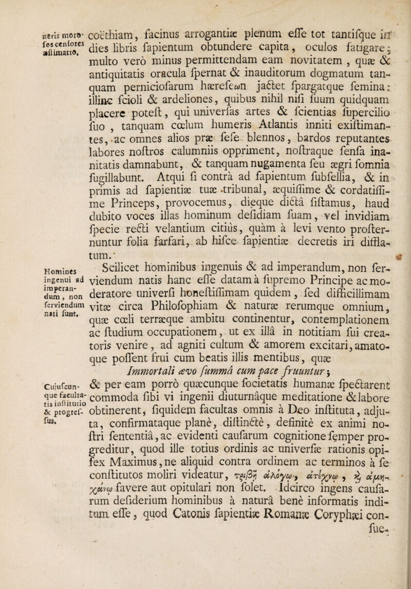 sieris mors* fescenlores afiimatiG. Homines ingenui ad imperan¬ dum , non ferviendum imi funi. Cujufeun- que faculta¬ tis inftitucio & progref- fus. coethiam, facinus arrogantia plenum effle tot tantifque in dies libris fapientum obtundere capita, oculos fatigare ■ multo vero minus permittendam eam novitatem , qua; & antiquitatis oracula fpernat & inauditorum dogmatum tan- quam perniciofarum haerefe^n jadlet fpargatque femina: illinc fcioli & ardeliones, quibus nihil nili futim quidquam placere poteft, qui univerfas artes & fcientias fupercilio fuo , tanquam coelum humeris Atlantis inniti exiffiman¬ tes,-ac omnes alios prse lefe~ blennos 5 bardos reputantes labores noftros calumniis oppriment, noftraque fenfa ina¬ nitatis damnabunt, & tanquam nugamenta feu aegri fomnia fugillabunt. Atqui fi contra ad fapientum fubfellia, & in primis ad fapientke tuae-tribunal, aequiffime & cordatiffi- me Princeps, provocemus, dieque dibla fiflamus, haud dubito voces illas hominum defidiam fuam, vel invidiam fpecie refti velantium citius, quam a levi vento profler- nuntur folia farfari, ab hifce fapientise decretis iri diffla- tum.* Scilicet hominibus ingenuis & ad imperandum, non fer¬ viendum natis hanc effle datam a fupremo Principe ac mo¬ deratore univerfi honefliffimam quidem, fed difficillimam vitae circa Philofophiam & naturae rerumque omnium, quae coeli terraeque ambitu continentur, contemplationem ac fludium occupationem, ut ex illa in notitiam fui crea¬ toris venire, ad agniti cultum & amorem excitari,amato- que poffent frui cum beatis illis mentibus, quae Immortali tevo fummd cum pace fruuntur 3 & per eam porro quaecunque focietatis humanae lpedlarent commoda fibi vi ingenii diuturnaque meditatione & labore obtinerent, fiquidem facultas omnis a Deo inflituta, adju¬ ta, confirmataque plane, .diffinite, definite ex animi no- ftri fententia, ac evidenti caufarum cognitione femper pro¬ greditur, quod ille totius ordinis ac univerfe rationis opi¬ fex Maximus, ne aliquid contra ordinem ac terminos a fe conflitutos moliri videatur, dvtyyw , ^ oi^ xww favere aut opitulari non folet. Idcirco ingens caufa¬ rum defiderium hominibus a natura bene informatis indi¬ tum effle, quod Catonis fapientise Romanse Coryphsei con- fue-