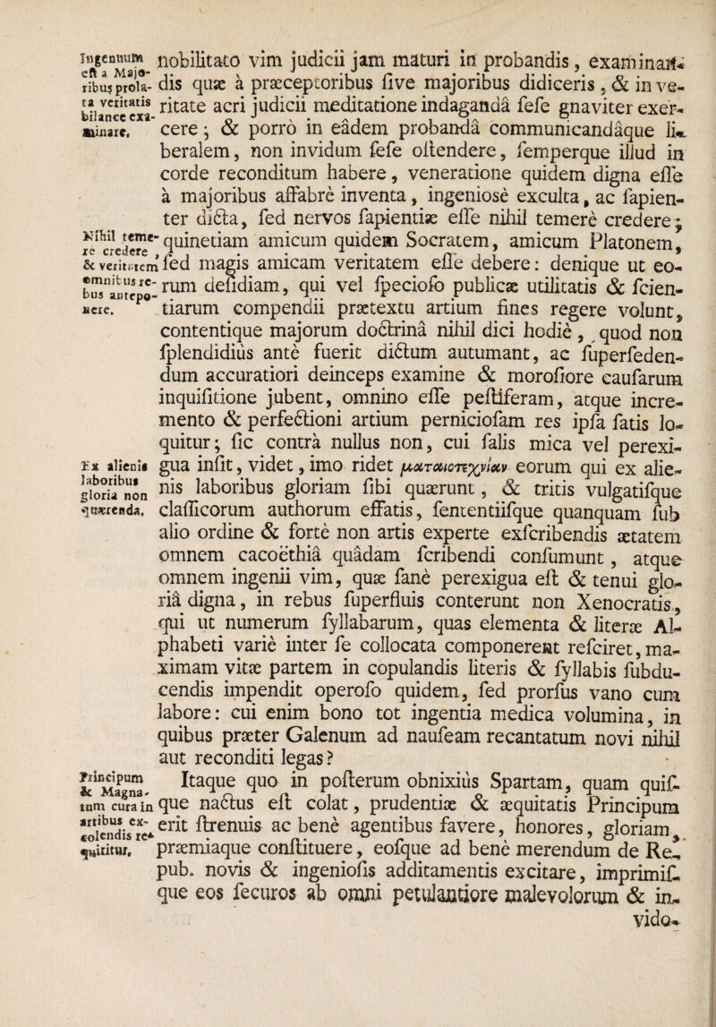 ta ventatis bilanee exa minare. eft aTav n°k&tato vim juc*icii jam maturi io probandis, examinat ribu? proia- dis quae a praeceptoribus live majoribus didiceris . & in ve¬ ritate acri judicii meditatione indaganda fefe gnaviter exer¬ cere ; & porro in eadem probanda communicandaque lk beralem, non invidum fefe oitendere, femperque illud in corde reconditum habere, veneratione quidem digna efle a majoribus affabre inventa, ingeniose exculta, ac fapien- ter difita, fed nervos fapientije efle nihil temere credere ; quinetiam amicum quidem Socratem, amicum Platonem, & veximem fed magis amicam veritatem efle debere: denique ut eo- ©mnibusie-j^m defidiam, qui vel fpeciofo publicas utilitatis & fcien- nae. tiarum compendii praetextu artium fines regere volunt, contentique majorum dodirina nihil dici hodie , quod non iplendidius ante fuerit didlum autumant, ae fuperfeden- dum accuratiori deinceps examine & morofiore caufarum inquifltione jubent, omnino efle peftiferam, atque incre¬ mento & perfeftioni artium perniciofam res ipfa fatis lo¬ quitur; fic contra nullus non, cui falis mica vel perexi¬ li alieni* gua infit, videt, imo ridet eorum qui ex alie- siorifnL n‘s laboribus gloriam fibi quaerunt, & tritis vulgatifque ^naereiida, claflicorum authorum effatis, fententiifque quanquam fub alio ordine & forte non artis experte exferibendis setatem omnem cacoethia quadam feribendi confumunt, atque omnem ingenii vim, quae fane perexigua ell & tenui glo¬ ri^ digna, in rebus fuperfluis conterunt non Xenocratis, qui ut numerum fyllabarum, quas elementa & literae Al¬ phabeti varie inter fe collocata componerent refeiret, ma¬ ximam vitae partem in copulandis literis & fyllabis fubdu- cendis impendit operofo quidem, fed prorfus vano cum labore: cui enim bono tot ingentia medica volumina, in quibus praeter Galenum ad naufeam recantatum novi nihil aut reconditi legas ? Itaque quo in pofterum obnixius Spartam, quam quit tum curaVn que nadtus eft colat, prudentiae & aequitatis Principum ioicndVw*er^ %enuk ^ bene agentibus favere, honores, gloriam Ruitur, praemiaque conftituere, eofque ad bene merendum de Re* pub, novis & ingeniofis additamentis excitare, imprimit que eos fecuros ab omni pemlaatiore malevolorum & in* vido^