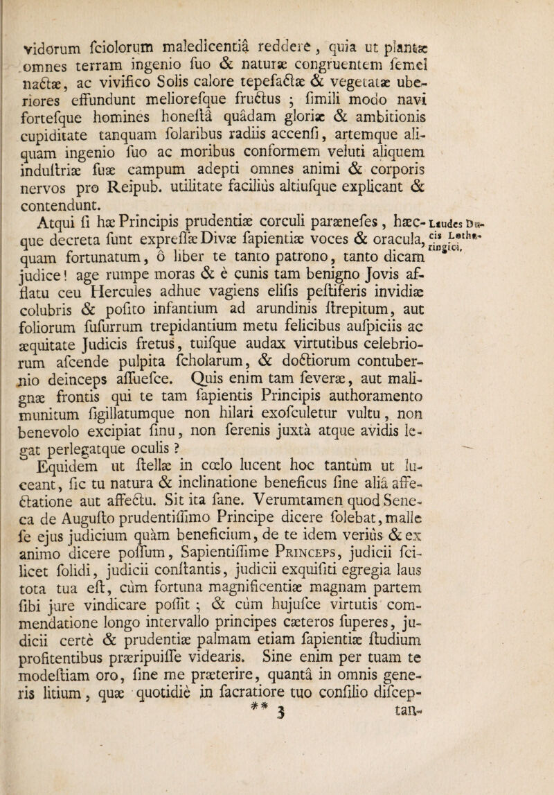 vidorum fciolorum maledicentia reddere , quia ut plantae omnes terram ingenio fuo & naturae congruentem femd nadtae, ac vivifico Solis calore tepefaflae & vegetatae ube¬ riores effundunt meliorefque fruftus ; fimili modo navi fortefque homines honefla quadam gloriae & ambitionis cupiditate tanquam folaribus radiis accenfi, artemque ali¬ quam ingenio fuo ac moribus conformem veluti aliquem induflriae fuse campum adepti omnes animi & corporis nervos pro Reipub. utilitate facilius altiufque explicant & contendunt. Atqui fi hae Principis prudentiae corculi paraenefes, haec- itudes d«- que decreta funt expreffae Divae fapientiae voces & oracula, ™ quam fortunatum, 6 liber te tanto patrono, tanto dicamnns,CI' judice! age rumpe moras & e cunis tam benigno Jovis af¬ flatu ceu Hercules adhuc vagiens elifis peltiferis invidiae colubris & pofito infantium ad arundinis ftrepitum, aut foliorum fufurrum trepidantium metu felicibus aufpiciis ac aequitate Judicis fretus, tuifque audax virtutibus celebrio¬ rum afeende pulpita fcholarum, & doftiorum contuber- rno deinceps affuefee. Quis enim tam feverae, aut mali¬ gnae frontis qui te tam fapientis Principis authoramento munitum figillatumque non hilari exofculetur vultu, non benevolo excipiat finu, non ferenis juxta atque avidis le¬ gat perlegatque oculis ? Equidem ut fiellse in coelo lucent hoc tantum ut lu¬ ceant, fic tu natura & inclinatione beneficus fine aliaafFe- datione aut affedtu. Sitita fane. Verumtamen quod Sene¬ ca de Auguflo prudentiffimo Principe dicere folebat, malle fe ejus judicium quam beneficium, de te idem verius &ex animo dicere polium, Sapientifilme Princeps, judicii fci- licet folidi, judicii conflantis, judicii exquifiti egregia laus tota tua eft, cum fortuna magnificentiae magnam partem fibi jure vindicare poffit ; & cum hujufce virtutis com¬ mendatione longo intervallo principes caeteros fuperes, ju¬ dicii certe & prudentiae palmam etiam fapientiae (ludium profitentibus praeripuiffe videaris. Sine enim per tuam te modeftiam oro, fine me praeterire, quanta in omnis gene¬ ris litium , quae quotidie in facratiore tuo confilio difeep-