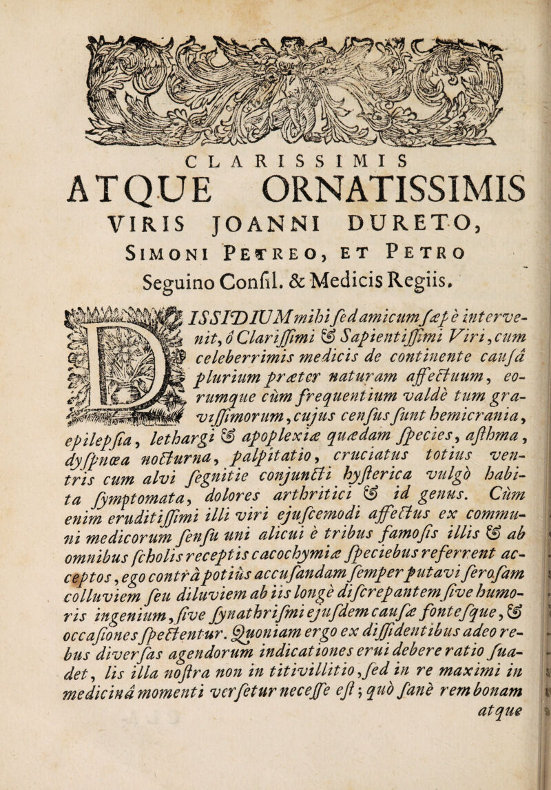 CLARISSIMIS ATQUE ORNATISSIMIS VIRIS JO AN NI DURETO, Simoni Petreo, et Petro Seguino Confil. & Medicis Regiis. IS SIT) IUM mihifed amicumf£f 'e interve- nit,6 Clariffmi & Sapie ntijjimi Vir i, cum celeberrimis medicis de continente caujd pluriumpr<etef naturam ajfeftuum, eo- rumque cum frequentium valde tum gra- ., ti vi fimorum, cujus cenfus funt hemicrania, epilepfia, lethargi & apoplexia quadam fpecies, afihma, dy[pnoea noflurna, palpitatio, cruciatus totius veu tris cum alvi fegnitie conjunfli hyflerica vulgo habi¬ ta fymptomata, dolores arthritici jS id genus. Ciim enim eruditijfimi illi viri ejufcemodi ajfeftus ex commu¬ ni medicorum fenfu uni alicui e tribus farno fis illis & ab omnibus fcholis receptis cacochymia fpeciebus referrent ac¬ ceptos, ego contra potius accufandam femperputavi ferafam colluviem feu diluviem ab iis longe difcrepantemfve humo¬ ris ingenium, (ive fynathrifmiejufdemcaufe fonte.fque occafionesfpe flentur. Quoniam ergo ex diffidentibus adeo re¬ bus diverfas agendorum indicationes erui debere ratio fua- det, lis illa nofra non in titivillitio fed in re maximi in medicina momenti verfeturnecejfe eft; quo fane rem bonam atque - %