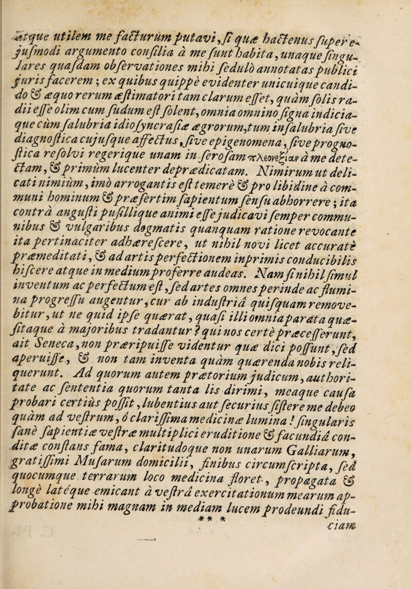 Zfque utilem me faturum putavi,fi qu<e hattenuspipere* jufmodi argumento confilia d me funt habita, maquefingu- lares quafdam obfervationes mihi fedulo annotatas publici Juris facerem; ex quibus quippe evidenter unicuique candi¬ do & aequo rerum teflimatori tam clarum e ([et, quam[olis ra¬ dii effe olim cum fiidum efi[olent, omnia omnino figna indicia¬ que c mnfalubria idiofyncrafia agrorum,tum infalubriafive diagnofiic a cuj ufque affeB us ,five epigenomena ,fiveprogno- Jlica refolvi regerique unam in[eropam^KXi^n^wtdmedete- tlam, & primum luc enter depradicatam. Nimirum ut deli- cati nimium, imo arrogantis efi temere &pro libidine d com¬ muni hominum &prafertimfapientum fenfu abhorrere; ita contra angufii pufillique animi effe judicavi[emper commu¬ nibus & vulgaribus dogmatis quanquam ratione revocante ita pertinaciter adharefcere, ut nihil no vi licet accurate praemeditati, & ad artisperfeElionem inprimis conducibilis hi[cere atque in mediumproferre audeas. Namfinihilfimul inventum ac perfeBumefi ,fed artes omnesperinde ac flumi¬ na progr e ffu augentur 3 cur ab indufirid quifiquam remove¬ bitur,ut ^ ne qtiid ipfe quarat ,quafi Miomniapardtaquie- fltaque a majoribus tradantur? quinos certe prae efferunt, ait Seneca, non praripuijfe videntur qua: dici pojfunt ,fed aperui])'e, & non tam inventa quam quarendanobisreli¬ querunt. Ad qiiorum autem pratorium judicum, authori- fate ac fent entia quorum tanta lis dirimi, meaque caufa ptobari certius pojjit •ylubentiusautflecuriusjiflereme debeo qudm ad vefirum, o clarijflma medicina lumina !Jineularis fane fapientiaveftra multiplici eruditione & facundia con¬ dita conflans fama, claritudoque non unarum Galliarum, gratijflmi Mufarum domicilii, finibus circumferipta, fed quocumque terrarum loco medicina floret• , propagata & longe late que emicant d veflrd exercitationum mearum ap¬ probatione mihi magnam in mediam lucem prodeundi fidu- -