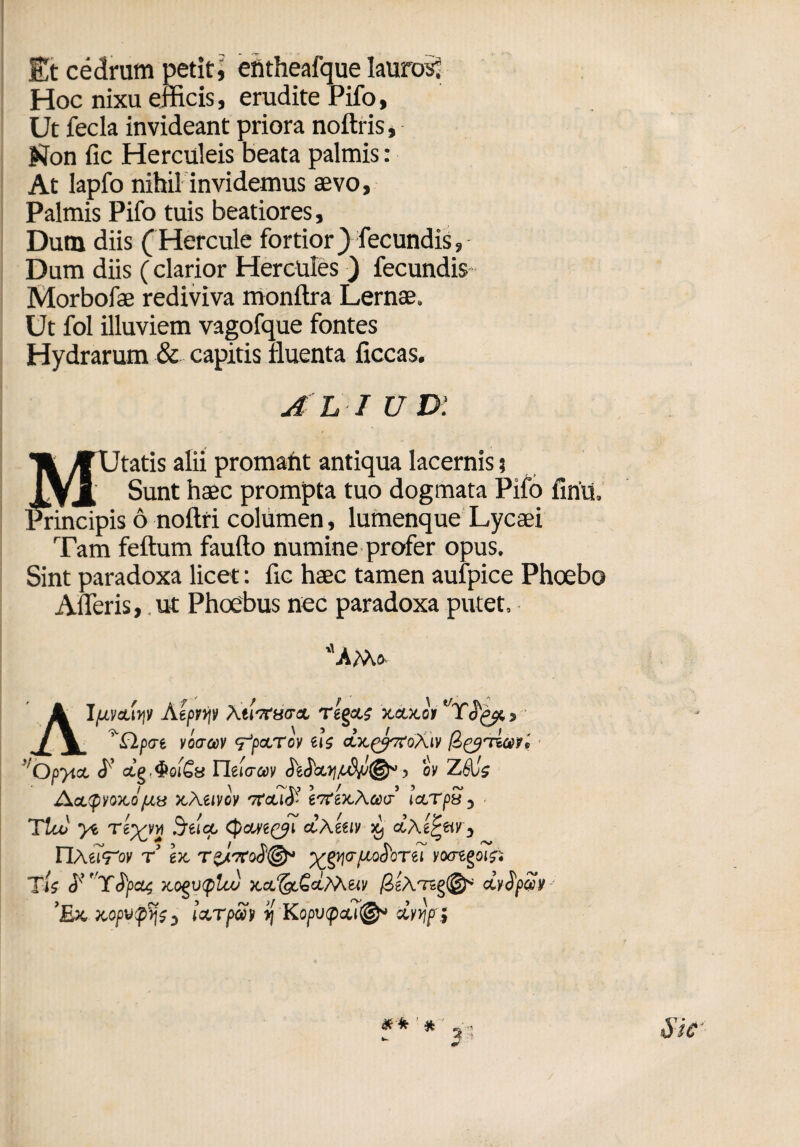 Et cedrum petit, ehtheafque lauros^ Hoc nixu efficis, erudite Pifo, Ut fecla invideant priora noftris, Kon fic Herculeis beata palmis : At lapfo nihil invidemus aevo, Palmis Pifo tuis beatiores, Dum diis (Hercule fortior} fecundis, Dum diis (clarior Hercules ) fecundis Morbofae rediviva monftra Lernae. Ut fol illuviem vagofque fontes Hydrarum & capitis fluenta ficcas. ALI ud: MUtatis alii promant antiqua lacernis 5 Sunt haec prompta tuo dogmata Pifo firiu, pis 6 noftri columen, lumenque Lycaei Tam feftum faufto numine profer opus. Sint paradoxa licet: fic haec tamen aufpice Phoebo AlTeris, .ut Phoebus nec paradoxa putet, AMs Alptveuqt Atprip Xtltfucrx Tegeti xetxoV Yofjt, £lp<rt vceraiv rfctTcv eis ctxg^roAiv ■ !'Opytct <f’ Tleicruv £eS‘aty/tdjJ®‘ > ov ZAis jActipyoitopty xAeivoy Tfcuj'’ eTfexAaxr’ ictTpy , Tito ye Teyyvi Srelcp, (paveri ctXetiv ^ ctAe^tiv, riMiTov t’ ex TzJerod© yg^crpu^orei vocregois- Tis y Yfyas x.ogutf>lto xct^&tMw /SeATsg©* eLySpuv ’Ex aopyp^s, IxTpSi y\ Kopvpati®* xyyjp} Sic