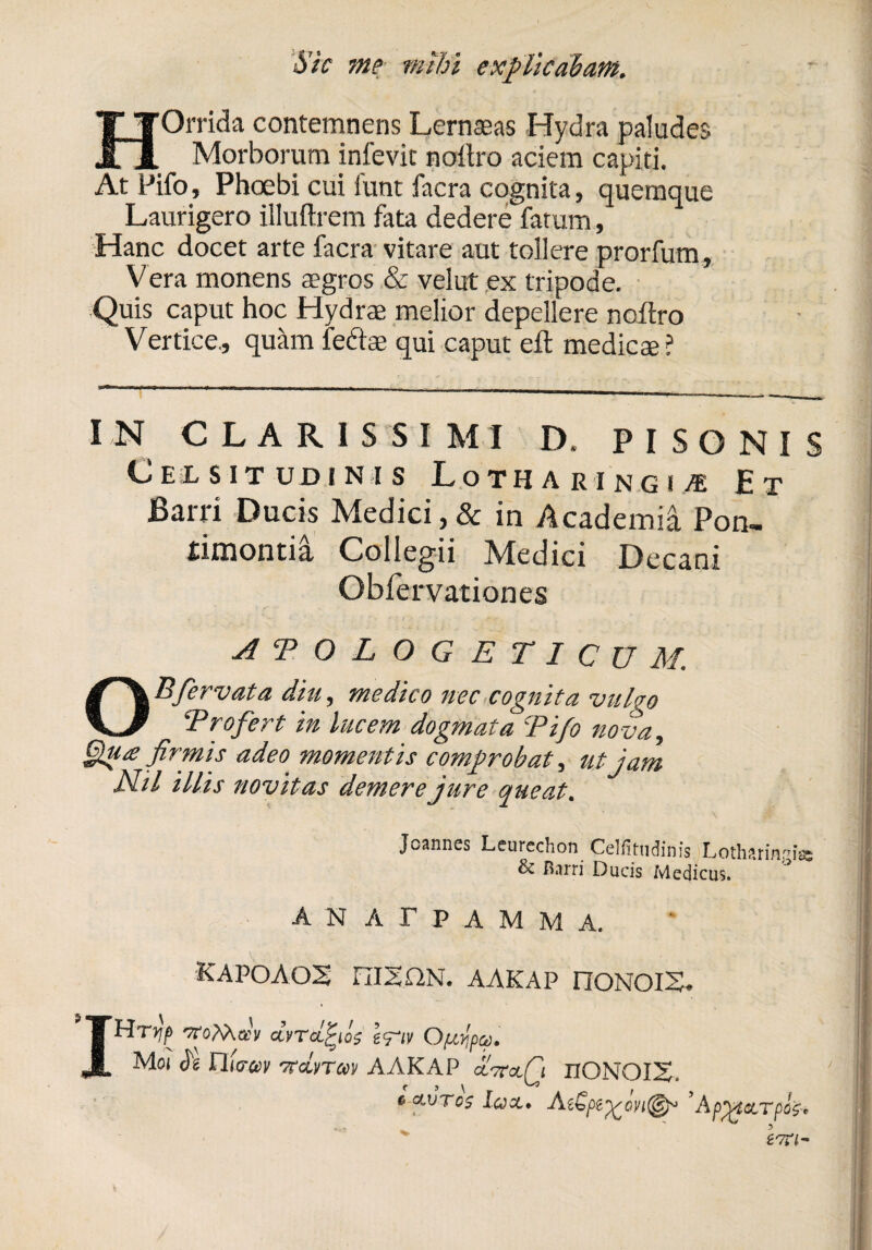 Sic ?ne mihi explicabam. HOrrida contemnens Lernaeas Hydra paludes Morborum infevit noltro aciem capiti. At Pifo, Phoebi cui lunt facra cognita, quemque Laurigero illuftrem fata dedere fatum, Hanc docet arte facra vitare aut tollere prorfum, Vera monens aegros & velut ex tripode. Quis caput hoc Hydrae melior depellere noftro Vertice., quam feftae qui caput efl medicae? IN CLARISSIMI D» PISONIS Celsitudinis Lotharingii Et Barri Ducis Medici,& in Academia Pon- iimontia Collegii Mledici Decani Obfervationes APOLOGETICUM. OBfervat a diu, medico nec cognita vulgo ‘Profert in lucem dogmata Pifo nova, Qua firmis adeo momentis comprobat, ut jam Nil illis novitas demere jure queat. ' s Jcannes Leurechon Celfitudinis Lotharinpiss & Barri Ducis Medicus. A N A T P A M M A. KAPOAOS niSQN. AAKAP nQNOIS. , IHryp TToMai/ dvTctjfjos e<nv OpiYjpa. Mo? h riiG-cev ttclvtcov AAKAP clttclQ rrONOIS. i c clvtos Icjx» ’AppMaLTpofr !|
