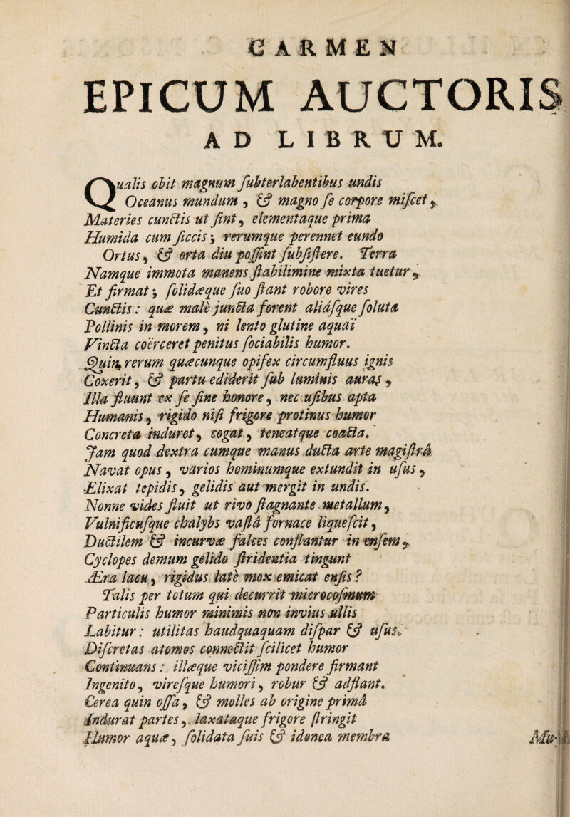 «carmen EPICUM AUCTORIS AD LIBR V M. Qualis obit magnum fubterlabentibus undis Oceanus mundum , £5? magno fe corpore ?nifcet y Materies cunBis ut fint, elementaque prima Humida cum ficcis > rerumque perennet eundo Ortus, £5? arta dm pojfint fubfiflere. Terra Namque immota manens ftabilimine mixta tuetur y Et firmat 5 folidaque fuo fiant robore vires Cunttis: qua male junfta forent alidfque folui a Pollinis in morem 5 ni lento glutine aquai Vintta coerceret penitus fociabilis humor, ffuin* rerum quacunque opifex circumfluus ignis Coxerit, £5? partu ediderit fub luminis auras , Illa fluunt ex fe fine hmore, nec ufibus apta Humanis 5 rigido ni fi frigore protinus humor Concreta induret, cogat, teneat que coafta. Jam quod dextra cumque manus dutta arte magifiul Navat opus, varios hominumque extundit in ufus 7 Elixat tepidis y gelidis aut mergit in undis. Nonne vides fluit ut rivo fiagnant'e metallum, Vulnificufque chalybs vaftd fornace liquefcit, Duftilem £5? incurves falces conflantur in enfent T Cyelopes demum gelido firidentia tingunt Mra lacu, rigidus late mox emicat enfis ? iTalis per totum qui decurrit microcofmum Particulis humor minimis non invius ullis Labitur: utilitas haudquaquam difpar (fi ufus* Difcretas atomos conneMit fcilicet humor Continuans: iliaque vicijfim pondere firmant Ingenito, virefque humori, robur (fi adflant. Cerea quin offa, £5? molles ab origine primd Indurat partes, laxataque frigore (Iringit Humor aqua 5 folidata fu is (fi idonea membra Mu-\l