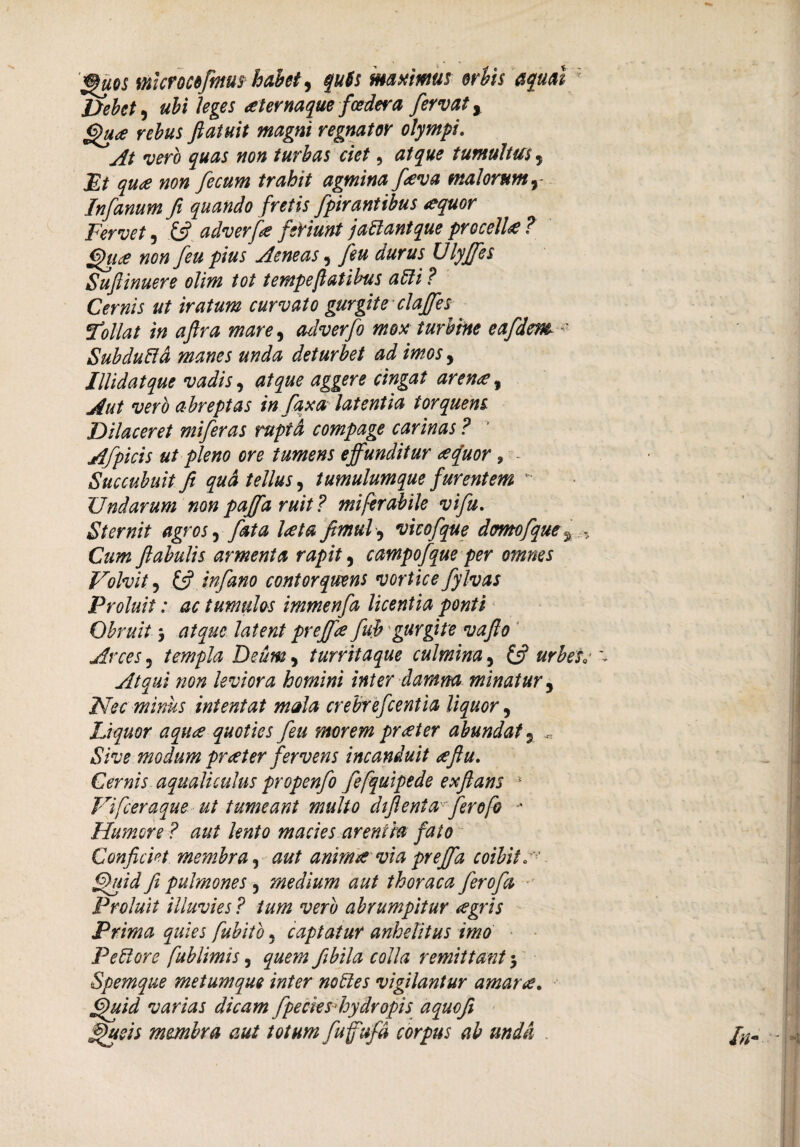 uos mcroMftnuf habete quU maximus er bis aqual ? Debet) ubi leges aternaque fcedera fervat y Qu<e rebus ftatuit magni regnator olympi. At vero quas non turbas ciet, atque tumultus 5 Et qua non fecum trahit agmina fava malorum, Infanum fi quando fretis fpirantibus aquor Fervet, £5? adverfa feriunt jadlantque procella ? Qua non feu pius Aeneas 9 feu durus Ulyffes Suftinuere olim tot tempeflatibus a dii? Cernis ut iratum curvato gurgite claffes tollat in aftra mare) adverfo mox turbine eafdem ' Subdudta manes unda deturbet ad imos, Illidat que vadis, atque aggere cingat arena, Aut vero abreptas in fax a latentia torquens Dilaceret miferas rupta compage carinas ? Afpicis ut pleno ore tumens effunditur <efuor ? Succubuit fi qua tellus) tumulum que furentem Undarum nonpaffa ruit? miferabile vifu. Sternit agroS) fata Ut a fimul) vicofque dtmofque^ , Cum ftabulis armenia rapit, campofque per omnes Volvit) £5? infano contorquens vorticefylvas Proluit: ac tumulos immenfa licentia ponti Obruit > atque latent preffte fub gurgite vafio Arces 3 templa Deum 3 turritaque culmina, £5? urbes. \ Atqui non leviora homini inter damna minatur) Nec minus intentat mala crebrefcentia liquor 5 Liquor aqua quoties feu morem preeter abundat 5 Sive modum praeter fervens incanduit eeftu. Cernis aqualiculus propenfo fefquipede exftans 1 Vifceraque ut tumeant multo chflenta fferofo -* Humore ? aut lento macies arentia fato Conficiet membra ^ aut anima via preffa coibit * fihiid fi pulmones , medium aut thoraca ferofia Proluit illuvies ? tum vero abrumpitur <egris Prima quies fubito, captatur anhelitus imo Pedi ore fublimis, quem fibila colla remittant $ Spemque metumque inter nodles vigilantur amara, ffiiid varias dicam fpecies-hydropis aquofi ffueis membra aut totum fuffufa corpus ab unda