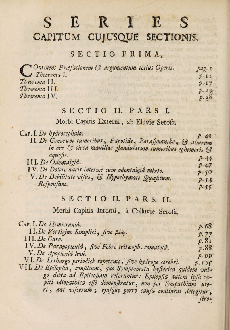 SERIES CAPITUM CUJUSQJJE SECTIONIS. SECTIO PRIM A, COntinens Praefationem & argumentum totius Operis* pag. i Theorema L p.iz Theorema II. p, 17 Theorema III. p.r9 Theorema IV, #.28 SECTIO II. PARS E Morbi Capitis Externi, ab Eluvie Serofa. Cap. I. De hydrocephalo. p II.De Genarum tumoribus, Parotide, Parafymnche, aliarum in ore Lj citca maxillas glandularum tumoribus ephemeris aquofis. III. Z)<? Odontalgid. p ^ IV. De Dolore auris inter me cum odontalgid mixto. f V.De Debilitate vifus , C? Hypochymate ffuefitum* P-fl ' Refponfum. f f SECTIO II. PARS. II. Morbi Capitis Interni , a Colluvie Serofa. Cap. I. Z)^ Hemicranid. ll.De Vertigine Simplici, five Alm. Uh De Caro. W. De Par apoplexia, five Febre tritaoph. comatofd. V. Zte Apoplexia levi. VI. Z)<? Lethargo periodice repetente, five hydrope cerebri. t. \ IL Zte Epilepfid, confilium, quo Symptomata hyfierica quidem vul go difta ad Epilepfiam referuntur: Epilepfia autem ipfia ca¬ piti idiopathica effe demonfiratur, non per fympathiam ute- 17 j vifcerum $ ejufique porro caufa continens detegitur 9 fero- p.6% /•77 />.§£ />.88 /• PP /•iof