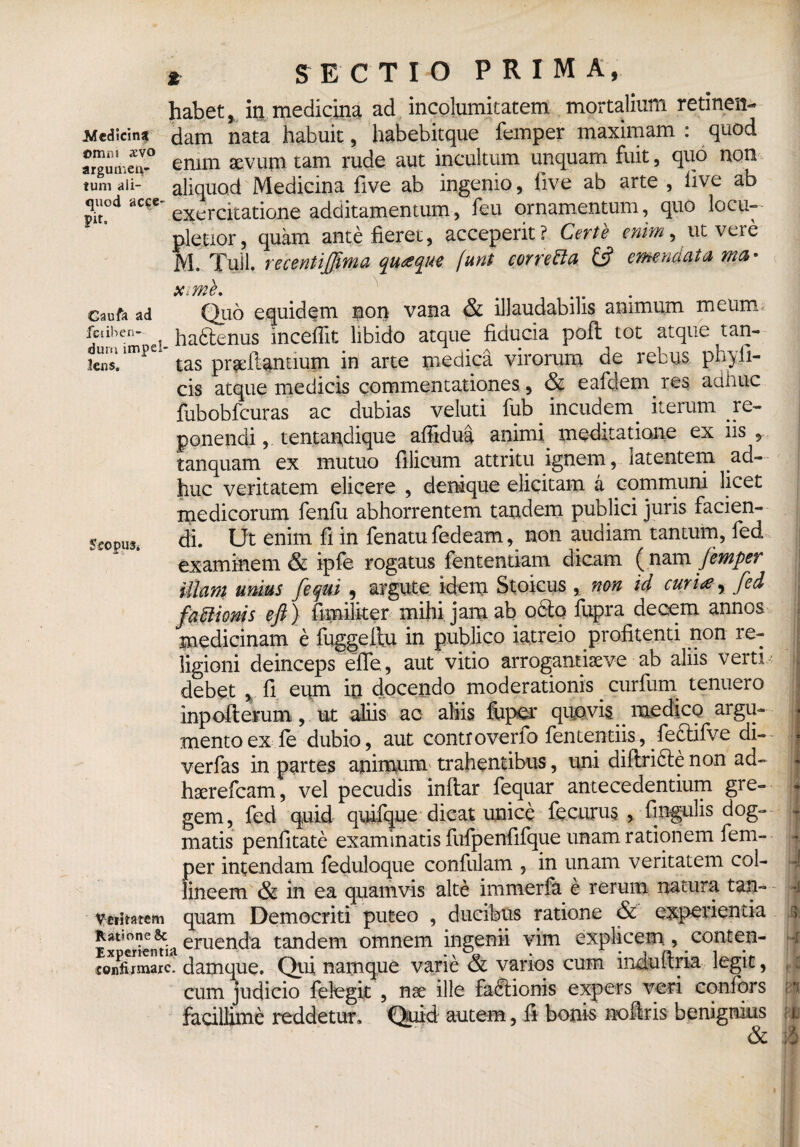 % sectio prima, habet, in medicina ad incolumitatem mortalium retinen- Medicina omni sevo argumen¬ tum ali¬ quod acce¬ pit. fiam nata habuit, habebitque femper maximam : quod enim sevum tam rude aut incultum unquam fuit, quo non aliquod Medicina five ab ingenio, iive ab arte , iive ab exercitatione additamentum, feu ornamentum, quo locu¬ pletior, quam ante fieret, acceperit? Certe enim, ut vere M. Tuli, recentijjima quaque (.unt corretta & emendatu ma- xime. Caufo ad fetiben- dum impel¬ lens. Veritatem Ratione & Experientia confirmare. '*• O • # • • Qtio equidem non vana & illaudabilis animum meum haftenus inceffit libido atque fiducia poft tot atque tan¬ tas proflantium in arte medica virorum de rebus phy li¬ cis atque medicis commentationes, & eafdem.res adhuc fubobfcuras ac dubias veluti fub . incudem. iterum re¬ ponendi ,. tentandique affidua animi meditatione ex iis , tanquam ex mutuo filicum attritu ignem, latentem ad¬ huc veritatem elicere , denique elicitam a communi licet medicorum fenfu abhorrentem tandem publici juris facien¬ di. Ut enim fi in fenatu fedeam, non audiam tantum, fed examinem & ipfe rogatus fententiam dicam ( nam femper illam unius [equi , argute idem Stoicus , non id curi<e y fed f a titionis efi) fimiliter mihi jam ab o Sto fupra decem annos medicinam e fuggeitu in publico iatreio profitenti non re¬ ligioni deinceps efle, aut vitio arroganriaeve ab aliis verti debet , fi eum in docendo moderationis . curfurn tenuero inpofterum, ut aliis ac aliis feper quovis medico argu¬ mento ex fe dubio, aut controverfo fententiis, feftifve di- verfas in partes animum trahentibus, uni diftri&e non ad~ haerefeam, vel pecudis inftar feqttar antecedentium gre¬ gem, fed quid quifque dicat unice fecurus , fingulis dog¬ matis penfitate examinatis fufpenfifque unam rationem fem¬ per intendam feduloque confulam , in unam veritatem col¬ lineem & in ea quamvis alte immerfa e rerum natura tan¬ quam Democriti puteo , ducibus ratione & experientia eruenda tandem omnem ingenii vim explicem , conten- damque. Qui namque varie & varios cum induftria legit, cum judicio felegit , nae ille fabtionis expers veri confers facillime reddetur. Quid autem, fi bonis no (iris benignius & - -i ''4 V d I *! it :8