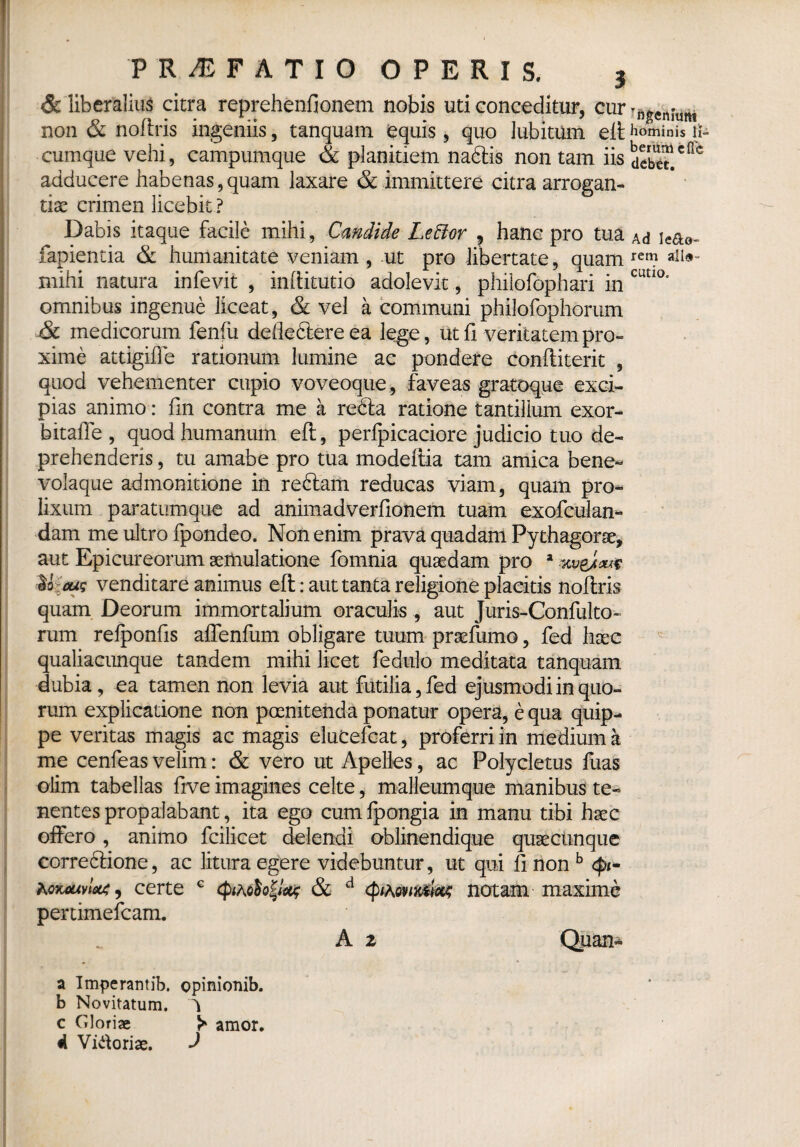 & liberalius citra reprehenfionem nobis uti conceditur, cur non & noftris ingeniis, tanquam equis, quo lubitum eft hominis ii- cumque vehi, campumque & planitiem nablis non tam iis deb^T.cac adducere habenas,quam laxare & immittere citra arrogan¬ tiae crimen licebit ? Dabis itaque facile mihi, Candide LeHor 9 hanc pro tua Ad \e&o- fapientia & humanitate veniam , ut pro libertate, quam ren} mihi natura infevit , inftitutio adolevit, philofophari in cutI°* omnibus ingenue liceat, & vel a communi philofophortim & medicorum fenfii defleblere ea lege, Ut fi veritatem pro¬ xime attigiffe rationum lumine ac pondere conftiterit , quod vehementer cupio voveoque, faveas gratoque exci¬ pias animo: fin contra me a rebla ratione tantillum exor- bitafle , quod humanum eft, perfpicaciore judicio tuo de¬ prehenderis, tu amabe pro tua modeftia tam amica bene- volaque admonitione in reblam reducas viam, quam pro¬ lixum paratumque ad animadverfionem tuam exofculan- dam me ultro fpondeo. Non enim prava quadam Pythagorae, aut Epicureorum aemulatione fomnia quaedam pro a KveJm U;£us venditare animus eft: aut tanta religione placitis noftris quam Deorum immortalium oraculis , aut Juris-Confulto- rum refponfis affenfum obligare tuum praefumo, fed haec qualiacunque tandem mihi licet fedulo meditata tanquam dubia, ea tamen non levia aut futilia, fed ejusmodi in quo¬ rum explicatione non poenitenda ponatur opera, e qua quip¬ pe veritas magis ac magis elucefcat, proferri in medium a me cenfeas velim: & vero ut Apelles, ac Polycletus fuas olirn tabellas five imagines celte, malleumque manibus te¬ nentes propalabant, ita ego cum fpongia in manu tibi hsec offero, animo fcilicet delendi oblinendique quacunque correblione, ac litura egere videbuntur, ut qui fi non b <|>*- certe G cpiAoh^ & d notam maxime pertimefcam. A 2 Quan- a Imperamib. opinionib. b Novitatum. V c Gloriae amor, d Vidoriae. J