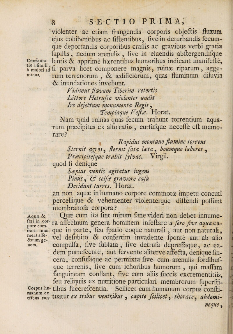 Confirma¬ tio a fimili , a majori ad minus. Aquae .& feri in cor¬ pore com¬ moti innu¬ mera affe¬ ctuum ge¬ nera. Corpus hu¬ manum ex tribus con- 8 S E C T I O PRIMA, violenter ac etiam frangendis corporis obje&is fluxum ejus cohibentibus ac fiftentibus, five in deturbandis fecum¬ que deportandis corporibus craflis ac gravibus verbi gratia lapillis, nedum arenulis , five in eluendis abftergendifque lentis & apprime haerentibus humoribus indicant manifeitc, fi parva licet componere magnis, ruinae riparum, agge¬ rum terrenorum , & aedificiorum, quas fluminum diluvia -& inundationes invehunt. Vidimus flavum Tiberim retortis Littore Hetrufco violenter undis Ire dejectum monumenta Regis, Templaque Vefta. Horat. Nam quid ruinas quas fecum trahunt torrentium aqua¬ rum praecipites ex altocafus, curfufque neceffe efi: memo¬ rare? Rapidus montano flumine torrens Sternit agros, demit fata lata, boumque labores , Pracipitefque trahit fylvas. Virgil. quod fi denique S a pius ventis agitatur ingens Tinus, & celfla graviore caflu Decidunt turres. Horat. an non aquae in humano corpore commotae impetti concuti percellique & vehementer violenterque diftendi poflimt membranofa corpora ? Quae cum ita fint mirum fane videri non debet innume¬ ra affectuum genera hominem infeffare a flero five aqua ea- que in parte, feu fpatio eoque naturali, aut non naturali, vel defubito & confertim invadente fponte aut ab alio compulfa, five fublata , five detrufa depreffaque, ac ea¬ dem putrefcente, aut fervente aliterve affedta, denique fin- cera, confufaque ac permixta five cum arenulis fordibuf- que terrenis, five cum ichoribus humorum , qui maffam fanguineam conflant, five cum aliis fuccis excrementitiis, feu reliquiis ex nutritione particulari membrorum fuperfti- tibus fuccrefcentia. Scilicet cum humanum corpus confti- tuatur ex tribus ventribus , capite fcilicet, thorace , abdomi¬ neque ,
