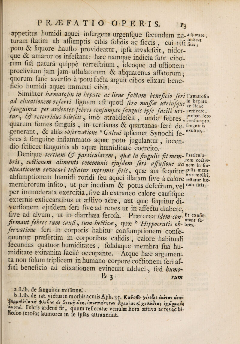 appetitus humidi aquei infurgens urgenfque fecundum adjuvare s turam ftatim ab affumptis cibis folidis ac ficcis , cui nifi potu & liquore ha ullo provideatur, ipfa invalefcit, nidor- que 6c amaror os infeftant: haec namque indicia funt cibo¬ rum fua natura quippe terreitrium , ideoque ad uftionem' proclivium jam jam ululatorum & aliquatenus affatorum; quorum iane averfio a potu fadia arguit cibos elixari bene¬ ficio humidi aquei immixti cibis. Similiter hcematofin in hepate ac liene faffiam beneficio feri tfsematoffa ad elimationem referri fignum eft quod fero majf* vtriufque{*c /anguinea per ardentes febres conjumpto fanguis ipfe facile Uri- perficere, tur, & retorridus bilefcit, imo atrabilefcit, unde- febres , quarum fomes fanguis , in tertianas & quartanas fere de- fingnims generant, & alias obfervaftione a Galeni ipfemet Synochi fe-exulUo bres a fanguine inflammato aqua: potu jugulantur, incen¬ dio fcilicet fanguinis ab aqua; humiditate coereito.- Denique tertiam 5? particularem, qua in fingulis fit mem- bris, coitionem alimenti communis ejufdem feri affufione adZ elixationem revocari teflatur inprimis fitis, qute aut fequiturgu)'s men)- abfumptionem humidi roridi feu aquei illatam five a calore XTiS membrorum infito, ut per inediam & potus defeclum, velrum per immoderata exercitia, five ab extraneo calore caufifque externis exficcantibus ut aeflivo aere, aut qute fequitur di- verfionem ejufdem feri five ad renes ut in affeftu diabete, five ad alvum, ut in diarrhsea ferofa. Pneterea idem con^ confo- firmant febres tum caufi, tum heUic<e, quae b Hippocratis ob^htZ fe~ fervatione feri in corporis habitu confumptionem confe- quuntur praefertim in corporibus calidis , calore habituali fecundas quatupr humiditates , folidaque membra fua hu¬ miditate exinanita facile occupante. Atque haec argumen¬ ta non folumtriplicem inhumano corpore coffionernferi af- fufi beneficio ad elixationem evincunt adduci , fed humo* 3 rum a Lib. de fanguinis milTrone,’ - ^ b Lib. de rat. vi<flus in morbis acutis Apfo* 35* Kee^e'©- ylnlgti ox»ictv uvet* jpgjcrfltVae 7ct cv SepfAi) apvts tnitrTrcttrqTui k, ftoXct^euc, Febris ardens fit , quum reficcatae venulae hora seftiva acres ac bi- noios lerofos humores in le ipfas attraxerint.